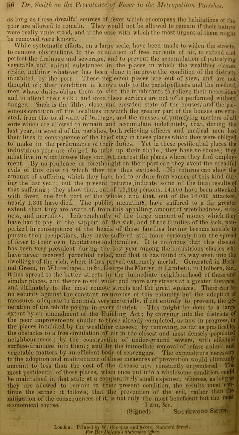 as long as those dreadful sources of fever which encompass the habitations of the poor are allowed to remain. They would not he allowed to remain if their nature were really understood, and if the ease with which the most urgent of them might be removed were known. While systematic efforts, on a large scale, have been made to widen the streets, to remove obstructions to the circulation of free currents of air, to extend and perfect the drainage and sewerage, and to prevent the accumulation of putrefying vegetable and animal substances in the places in which the wealthier classes reside, nothing whatever has been done to improve the condition of the districts inhabited by the poor. These neglected places are out of view, and are not thought of: their condition is known only to the parish-officers and the medical men whose duties oblige them to visit the inhabitants to.relieve their necessities; and to attend their sick ; and even these services are not to'be performed without danger. Such is the filthy, close, and crowded state of the houses, and' the poi- sonous condition of the localities in which the greater part of the houses are situ- ated, from the total want of drainage, and the masses of putrefying matters of all sorts which are allowed to remain and accumulate indefinitely, that, during the last year, in several of the parishes, both relieving officers and medical men lost their lives in consequence of the brief stay in these places which they were obliged to make in the performance of their duties. Yet in these pestilential places the industrious poor are obliged to take up their abode ; they have no choice; they must live in what houses they can get. nearest the places where they find employ- ment. By no prudence or forethought on their part can they avoid the dreadful evils of this class to which they are thus exposed. No returns can show the amount of suffering which they have had to endure from causes of this kind dur- ing the last year; but the present returns .indicate some of the final results of that suffering : they show that, out of 77,000 persons, 14,000 have been attacked with fever, one-fifth part of the whole; and that, out of the 14,000 attacked, nearly 1,300 have died. The public, meantime, have suffered to a far greater extent than they are aware of, from this appalling amount of wretchedness, sick- ness, and mortality. Independently of the large amount of money which they have had to pay in the support of the sick, and of the families of the sick, pau- perized in consequence of the heads of those families having become unable to pursue their occupations, they have suffered still more seriously from the spread of fever to their own habitations and families. It is notorious that this disease has been very prevalent during the last year among the industrious classes whi have never received parochial relief, and that it has found its way even into the dwellings of the rich, where it has proved extremely mortal. Generated in Beth- nal Green, in Whitechapel, in St. George the Martyr, in Lambeth, in Holborn, See., it has spread to the better streets in the immediate neighbourhood of these and similar places, and thence to still wider and more airy streets at a greater distance, and ultimately to the most remote streets and the great squares. There can be no security against the constant recurrence of this calamity but the adoption of measures adequate to diminish very materially, if not entirely to prevent, the ge- neration of the febrile poison in every district. This might be done to a large extent by an amendment of the Building Act; by carrying into the districts of the poor improvements similar to those already completed, or now in progress, in the places inhabited by the wealthier classes; by removing, as far as practicable, the obstacles to a free circulation of air in the closest and most densely-populated neighbourhoods; by the construction of under-ground sewers, with effectual surface-drainage into them; and by the immediate removal of refuse animal and vegetable matters by an efficient body of scavengers. The expenditure necessary to the adoption and maintenance of these measures of prevention would ultimately amount to less than the cost of the disease now constantly engendered. The most pestilential of these places, when once put into a wholesome condition, could be maintained in that state at a comparatively small expense; whereas, as long as they are allowed to remain in their present condition, the results must con- tinue the same: it follows, that the prevention of the evil, rather than the mitigation of the consequences of it, is not only the most beneficent but the most economical course. 1 am, &c. (Signed) Southwood Smith. London: Printed by W. Cinwts and Sons. Stamford Street, For Her Majesty's Stationery Office.