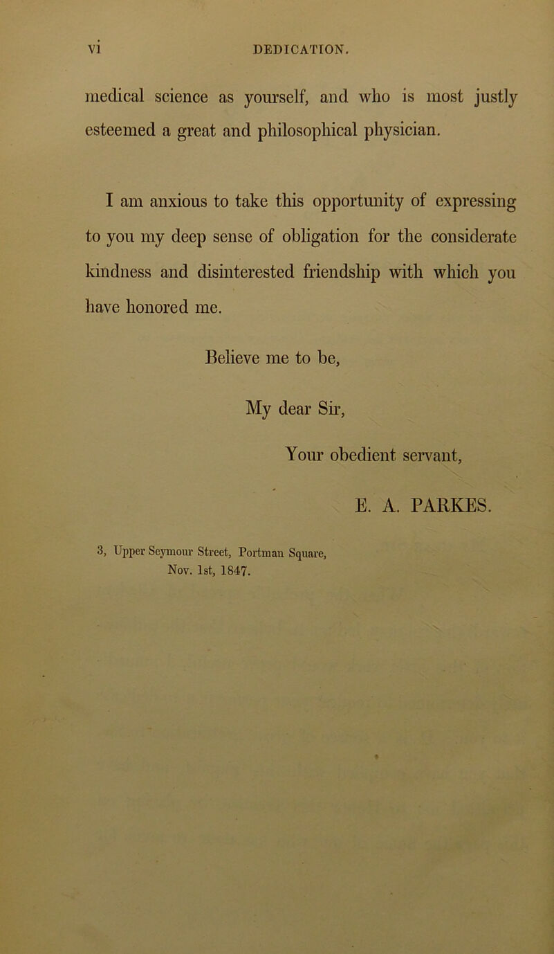 V] DEDICATION. medical science as yourself, and who is most justly esteemed a great and philosophical physician. I am anxious to take this opportunity of expressing to you my deep sense of obligation for the considerate kindness and disinterested friendship with which you have honored me. Believe me to be, My dear Sir, Your obedient servant, E. A. PARKES. 3, Upper Seymour Street, Portmau Square, Nov. 1st, 1847.