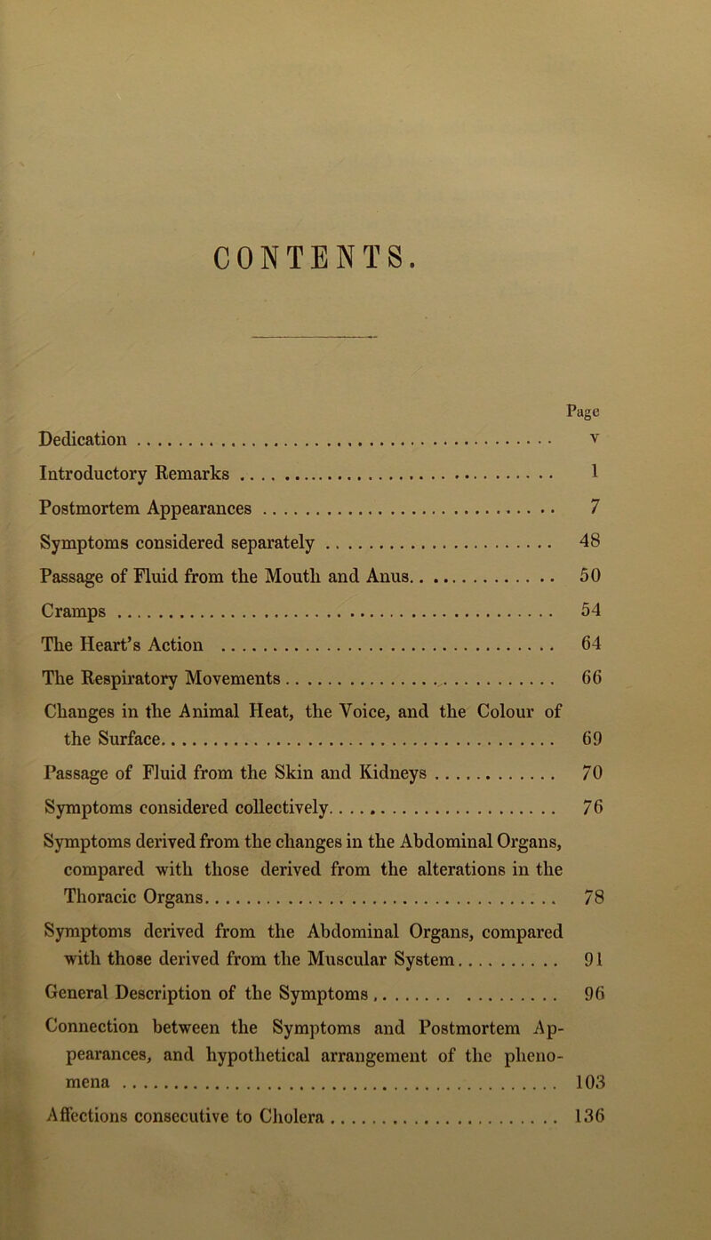 CONTENTS. Page Dedication v Introductory Remarks 1 Postmortem Appearances 7 Symptoms considered separately 48 Passage of Fluid from the Moutli and Anus 50 Cramps 54 The Heart’s Action 64 The Respiratory Movements 66 Changes in the Animal Heat, the Voice, and the Colour of the Surface 69 Passage of Fluid from the Skin and Kidneys 70 Symptoms considered collectively 76 Symptoms derived from the changes in the Abdominal Organs, compared with those derived from the alterations in the Thoracic Organs 78 Symptoms derived from the Abdominal Organs, compared with those derived from the Muscular System 91 General Description of the Symptoms 96 Connection between the Symptoms and Postmortem Ap- pearances, and hypothetical arrangement of the pheno- mena 103 Affections consecutive to Cholera 136