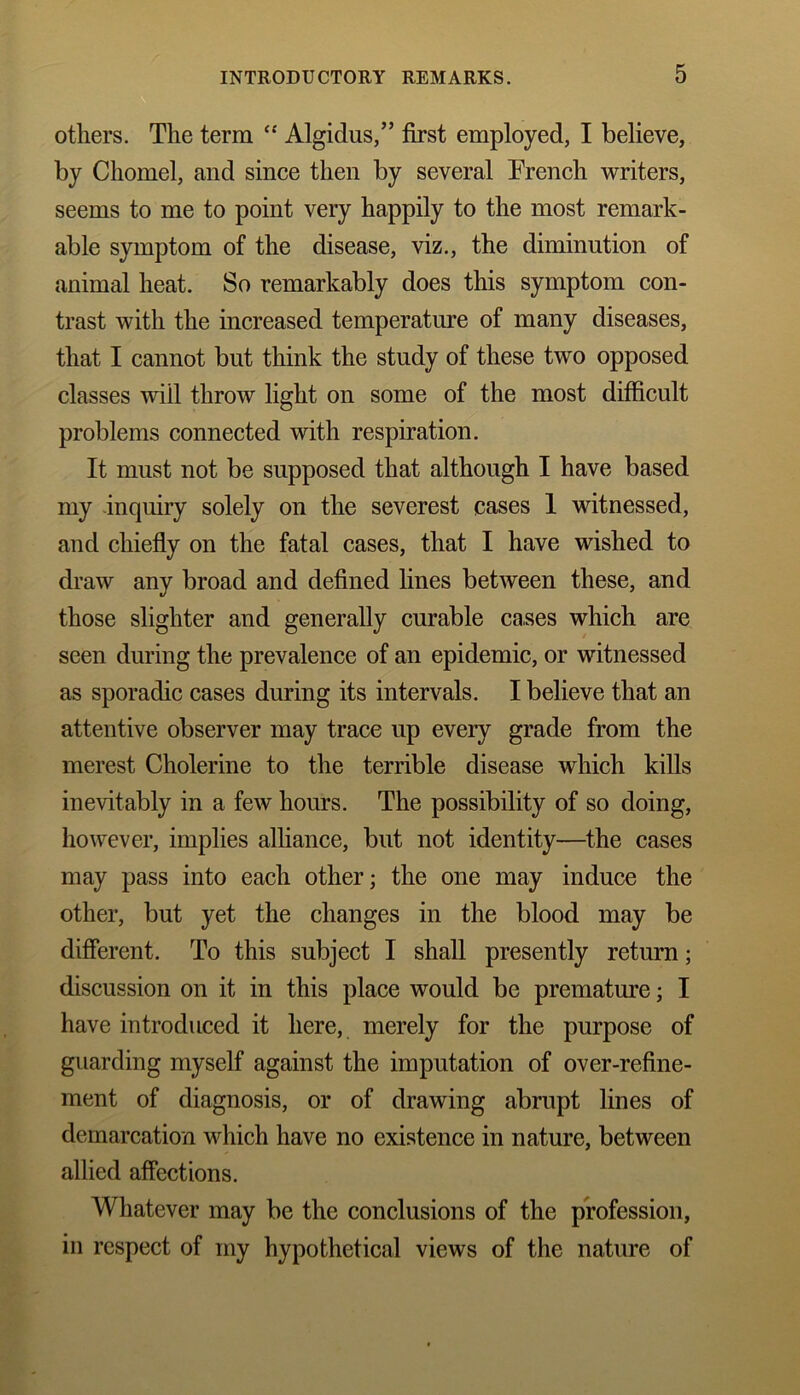 others. The term “ Algidus,” first employed, I believe, by Chomel, and since then by several French writers, seems to me to point very happily to the most remark- able symptom of the disease, viz., the diminution of animal heat. So remarkably does this symptom con- trast with the increased temperature of many diseases, that I cannot but think the study of these two opposed classes will throw light on some of the most difficult problems connected with respiration. It must not be supposed that although I have based my inquiry solely on the severest cases 1 witnessed, and chiefly on the fatal cases, that I have wished to draw any broad and defined lines between these, and those slighter and generally curable cases which are seen during the prevalence of an epidemic, or witnessed as sporadic cases during its intervals. I believe that an attentive observer may trace up every grade from the merest Cholerine to the terrible disease which kills inevitably in a few hours. The possibility of so doing, however, implies alliance, but not identity—the cases may pass into each other; the one may induce the other, but yet the changes in the blood may be different. To this subject I shall presently return; discussion on it in this place would be premature; I have introduced it here, merely for the purpose of guarding myself against the imputation of over-refine- ment of diagnosis, or of drawing abrupt lines of demarcation which have no existence in nature, between allied affections. Whatever may be the conclusions of the profession, in respect of my hypothetical views of the nature of