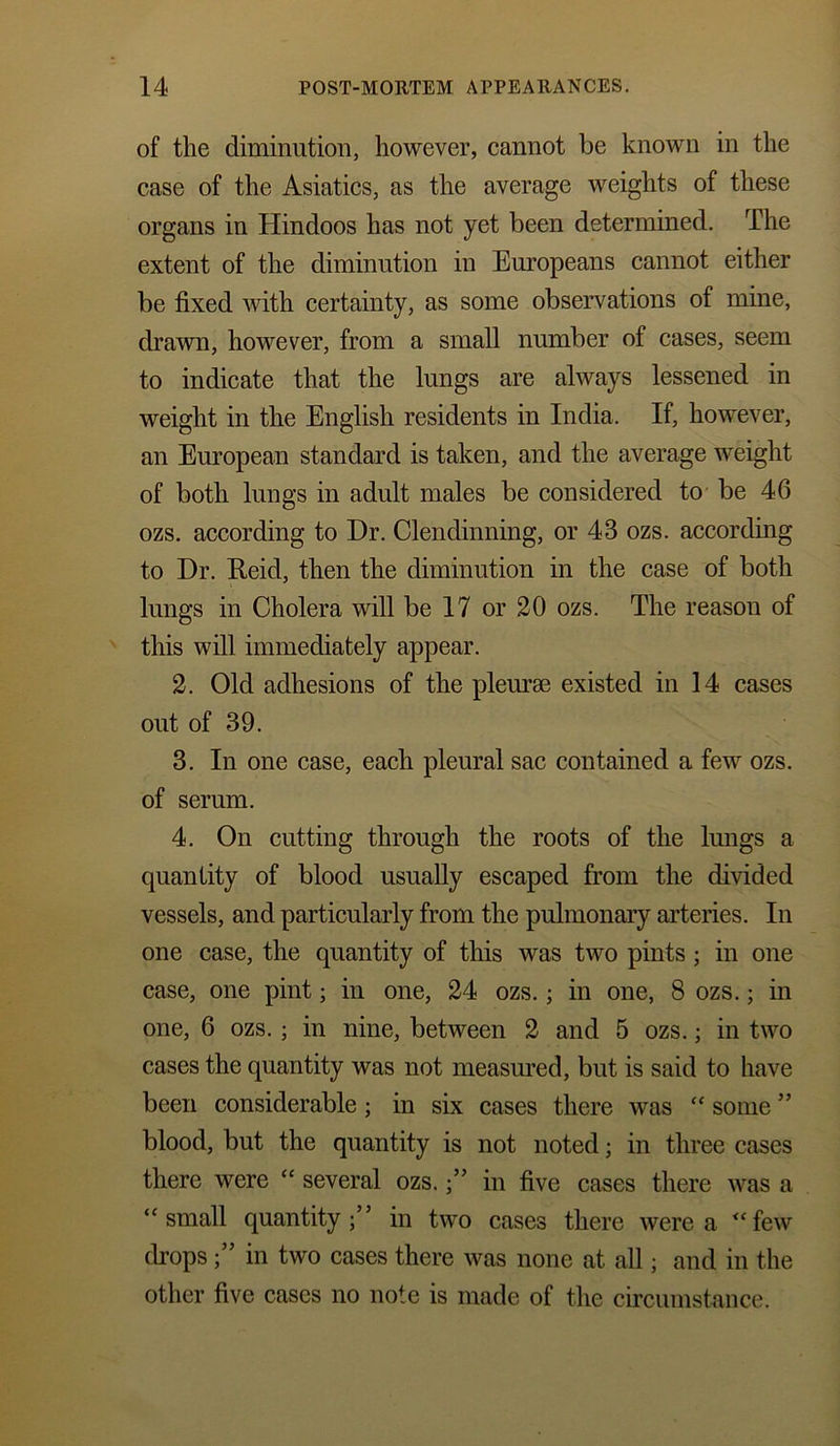 of the diminution, however, cannot be known in the case of the Asiatics, as the average weights of these organs in Hindoos has not yet been determined. The extent of the diminution in Europeans cannot either be fixed with certainty, as some observations of mine, drawn, however, from a small number of cases, seem to indicate that the lungs are always lessened in weight in the English residents in India. If, however, an European standard is taken, and the average weight of both lungs in adult males be considered to be 46 ozs. according to Dr. Clendinning, or 43 ozs. according to Dr. Reid, then the diminution in the case of both lungs in Cholera will be 17 or 20 ozs. The reason of this will immediately appear. 2. Old adhesions of the pleurae existed in 14 cases out of 39. 3. In one case, each pleural sac contained a few ozs. of serum. 4. On cutting through the roots of the lungs a quantity of blood usually escaped from the divided vessels, and particularly from the pulmonary arteries. In one case, the quantity of this was two pints ; in one case, one pint; in one, 24 ozs.; in one, 8 ozs.; in one, 6 ozs. ; in nine, between 2 and 5 ozs.; in two cases the quantity was not measured, but is said to have been considerable ; in six cases there was “ some ” blood, but the quantity is not noted; in three cases there were “ several ozs.in five cases there was a “small quantity;” in two cases there were a “few dropsin two cases there was none at all; and in the other five cases no note is made of the circumstance.