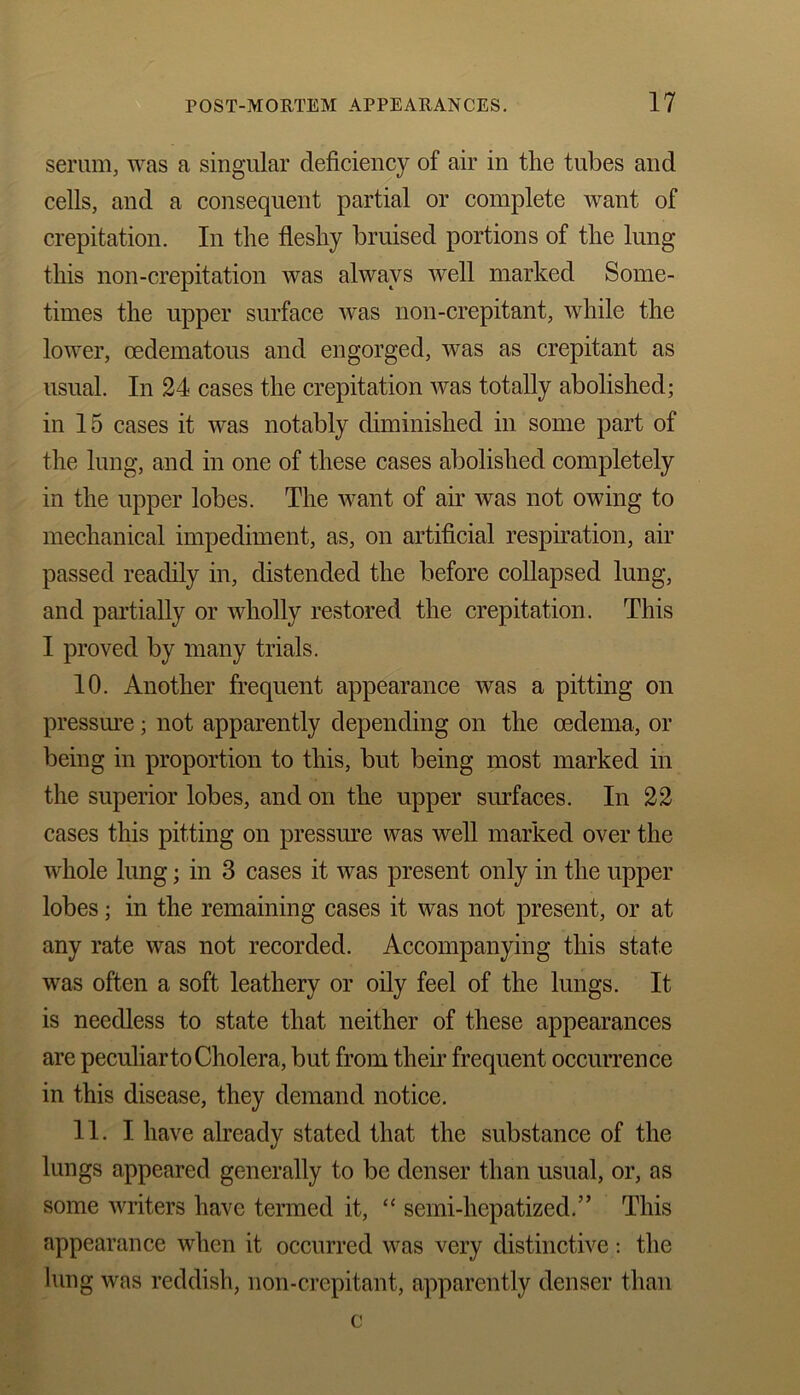 serum, was a singular deficiency of air in the tubes and cells, and a consequent partial or complete want of crepitation. In the fleshy bruised portions of the lung this non-crepitation was always well marked Some- times the upper surface was non-crepitant, while the lower, oedematous and engorged, was as crepitant as usual. In 24 cases the crepitation was totally abolished; in 15 cases it was notably diminished in some part of the lung, and in one of these cases abolished completely in the upper lobes. The want of air was not owing to mechanical impediment, as, on artificial respiration, air passed readily in, distended the before collapsed lung, and partially or wholly restored the crepitation. This I proved by many trials. 10. Another frequent appearance was a pitting on pressure; not apparently depending on the oedema, or being in proportion to this, but being most marked in the superior lobes, and on the upper surfaces. In 22 cases this pitting on pressure was well marked over the whole lung; in 3 cases it was present only in the upper lobes; in the remaining cases it was not present, or at any rate was not recorded. Accompanying this state was often a soft leathery or oily feel of the lungs. It is needless to state that neither of these appearances are peculiar to Cholera, but from their frequent occurrence in this disease, they demand notice. 11. I have already stated that the substance of the lungs appeared generally to be denser than usual, or, as some writers have termed it, “ semi-hepatized.” This appearance when it occurred was very distinctive: the lung was reddish, non-crepitant, apparently denser than c