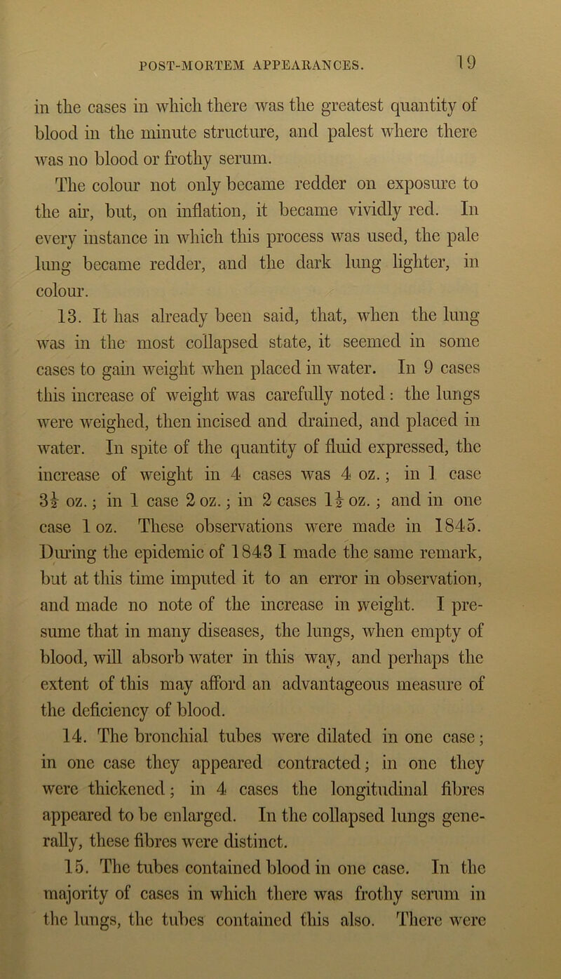 in the cases in which there was the greatest quantity of blood in the minute structure, and palest where there was no blood or frothy serum. The colour not only became redder on exposure to the au, but, on inflation, it became vividly red. In every instance in which this process was used, the pale lung became redder, and the dark lung lighter, in colour. 13. It has already been said, that, when the lung was in the most collapsed state, it seemed in some cases to gain weight when placed in water. In 9 cases this increase of weight was carefully noted : the lungs were weighed, then incised and drained, and placed in water. In spite of the quantity of fluid expressed, the increase of weight in 4 cases was 4 oz.; in 1 case 3^ oz.; in 1 case 2 oz.; in 2 cases I2 oz.; and in one case 1 oz. These observations were made in 1845. During the epidemic of 1843 I made the same remark, but at this time imputed it to an error in observation, and made no note of the increase in weight. I pre- sume that in many diseases, the lungs, when empty of blood, will absorb water in this way, and perhaps the extent of this may afford an advantageous measure of the deficiency of blood. 14. The bronchial tubes were dilated in one case; in one case they appeared contracted; in one they were thickened; in 4 cases the longitudinal fibres appeared to be enlarged. In the collapsed lungs gene- rally, these fibres were distinct. 15. The tubes contained blood in one case. In flic majority of cases in which there was frothy serum in the lungs, the tubes contained this also. There were