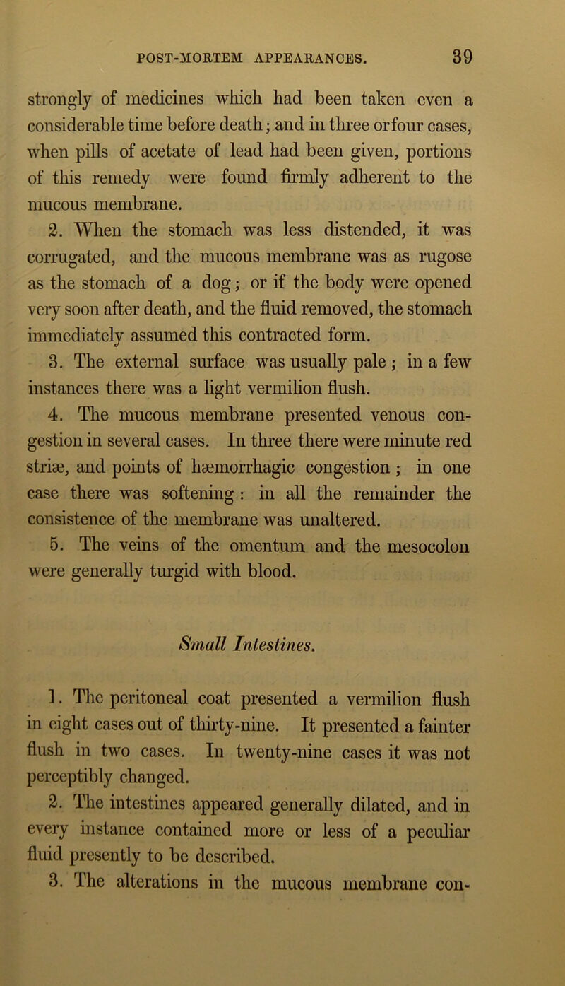 strongly of medicines which had been taken even a considerable time before death; and in three or four cases, when pills of acetate of lead had been given, portions of this remedy were found firmly adherent to the mucous membrane. 2. When the stomach was less distended, it was corrugated, and the mucous membrane was as rugose as the stomach of a dog; or if the body were opened very soon after death, and the fluid removed, the stomach immediately assumed this contracted form. 3. The external surface was usually pale ; in a few instances there was a light vermilion flush. 4. The mucous membrane presented venous con- gestion in several cases. In three there were minute red striae, and points of haemorrhagic congestion ; in one case there was softening : in all the remainder the consistence of the membrane was unaltered. 5. The veins of the omentum and the mesocolon were generally turgid with blood. Small Intestines. 1. The peritoneal coat presented a vermilion flush in eight cases out of thirty-nine. It presented a fainter flush in two cases. In twenty-nine cases it was not perceptibly changed. 2. The intestines appeared generally dilated, and in every instance contained more or less of a peculiar fluid presently to be described. 3. The alterations in the mucous membrane con-