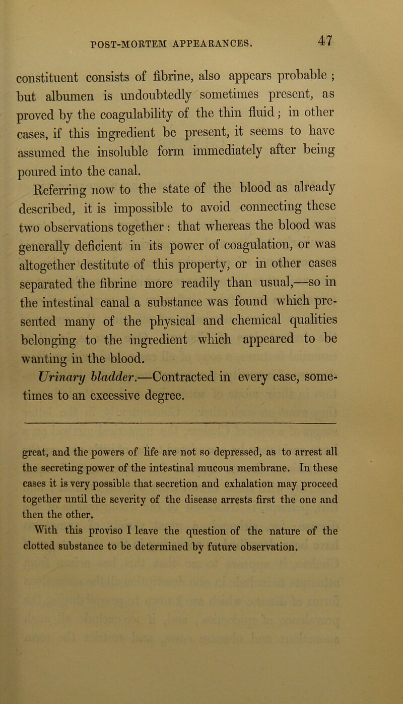 constituent consists of fibrine, also appears probable ; but albumen is undoubtedly sometimes present, as proved by the coagulability of the thin fluid; in other cases, if this ingredient be present, it seems to have assumed the insoluble form immediately after being poured into the canal. Referring now to the state of the blood as already described, it is impossible to avoid connecting these two observations together: that whereas the blood was generally deficient in its power of coagulation, or was altogether destitute of this property, or in other cases separated the fibrine more readily than usual,—so in the intestinal canal a substance was found which pre- sented many of the physical and chemical qualities belonging to the ingredient which appeared to be wanting in the blood. Urinary bladder.—Contracted in every case, some- times to an excessive degree. great, and the powers of life are not so depressed, as to arrest all the secreting power of the intestinal mucous membrane. In these cases it is very possible that secretion and exhalation may proceed together until the severity of the disease arrests first the one and then the other. With this proviso I leave the question of the nature of the clotted substance to be determined by future observation.