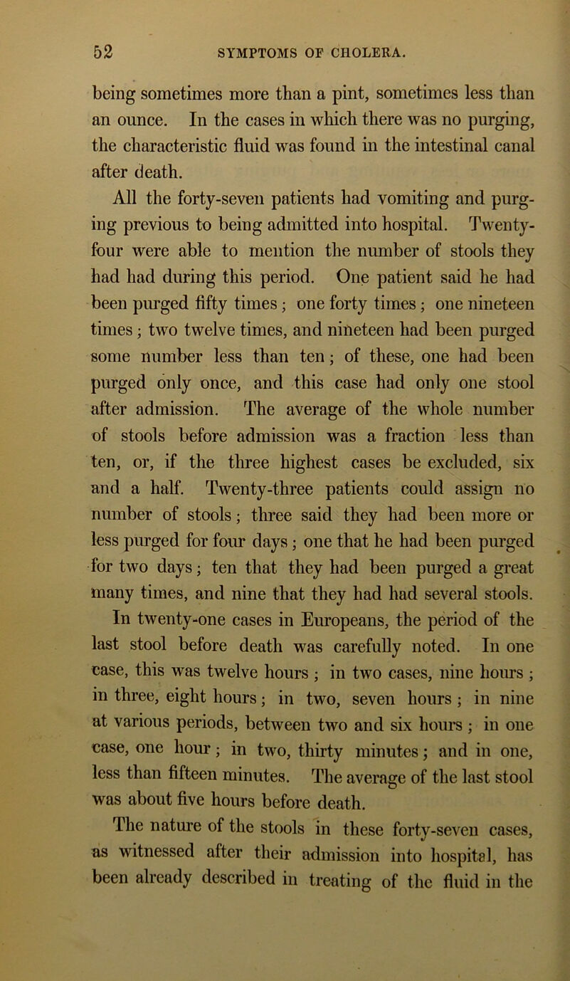 being sometimes more than a pint, sometimes less than an ounce. In the cases in which there was no purging, the characteristic fluid was found in the intestinal canal after death. All the forty-seven patients had vomiting and purg- ing previous to being admitted into hospital. Twenty- four were able to mention the number of stools they had had during this period. One patient said he had been purged fifty times; one forty times; one nineteen times; two twelve times, and nineteen had been purged some number less than ten; of these, one had been purged only once, and this case had only one stool after admission. The average of the whole number of stools before admission was a fraction less than ten, or, if the three highest cases be excluded, six and a half. Twenty-three patients could assign no number of stools; three said they had been more or less purged for four days; one that he had been purged for two days; ten that they had been purged a great many times, and nine that they had had several stools. In twenty-one cases in Europeans, the period of the last stool before death was carefully noted. In one case, this was twelve hours ; in two cases, nine hours ; in three, eight hours; in two, seven hours ; in nine at various periods, between two and six hours ; in one case, one hour; in two, thirty minutes; and in one, less than fifteen minutes. The average of the last stool was about five hours before death. The nature of the stools in these forty-seven cases, as witnessed after their admission into hospital, has been already described in treating of the fluid in the