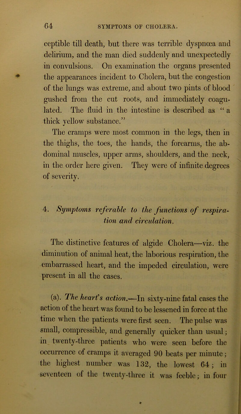 ceptible till death, but there was terrible dyspnoea and delirium, and the man died suddenly and unexpectedly in convulsions. On examination the organs presented the appearances incident to Cholera, but the congestion of the lungs was extreme, and about two pints of blood gushed from the cut roots, and immediately coagu- lated. The fluid in the intestine is described as “ a thick yellow substance.” The cramps were most common in the legs, then in the thighs, the toes, the hands, the forearms, the ab- dominal muscles, upper arms, shoulders, and the neck, in the order here given. They were of infinite degrees of severity. 4. Symptoms referable to the functions of respira- tion and circulation. The distinctive features of algide Cholera—viz. the diminution of animal heat, the laborious respiration, the embarrassed heart, and the impeded circulation, were present in all the cases. (a). The heart's action.—In sixty-nine fatal cases the action of the heart was found to be lessened in force at the time when the patients were first seen. The pulse was small, compressible, and generally quicker than usual; in twenty-three patients who were seen before the occurrence of cramps it averaged 90 beats per minute; the highest number was 132, the lowest 64; in seventeen of the twenty-three it was feeble; in four