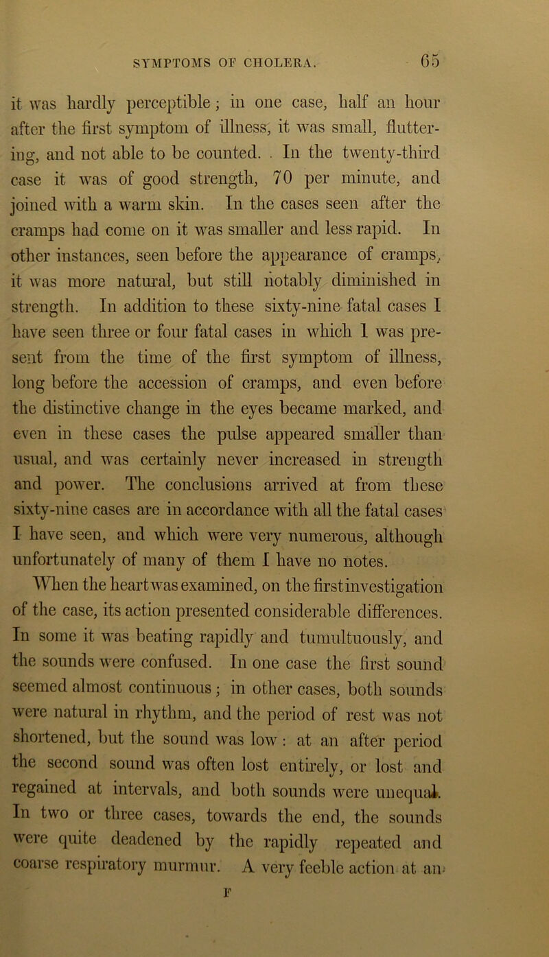 C) 5 it was liarclly perceptible; in one case, half an hour after the first symptom of illness, it was small, flutter- ing, and not able to be counted. . In the twenty-third case it was of good strength, 70 per minute, and joined with a warm skin. In the cases seen after the cramps had come on it was smaller and less rapid. In other instances, seen before the appearance of cramps, it was more natural, but still notably diminished in strength. In addition to these sixty-nine fatal cases I have seen three or four fatal cases in which 1 was pre- sent from the time of the first symptom of illness, long before the accession of cramps, and even before the distinctive change in the eyes became marked, and even in these cases the pulse appeared smaller than usual, and was certainly never increased in strength and power. The conclusions arrived at from these sixty-nine cases are in accordance with all the fatal cases I have seen, and which were very numerous, although unfortunately of many of them I have no notes. When the heart was examined, on the first investigation of the case, its action presented considerable differences. In some it was beating rapidly and tumultuously, and the sounds were confused. In one case the first sound seemed almost continuous • in other cases, both sounds were natural in rhythm, and the period of rest was not shortened, but the sound was low: at an after period the second sound was often lost entirely, or lost and regained at intervals, and both sounds were unequal. In two or three cases, towards the end, the sounds were quite deadened by the rapidly repeated and coarse respiratory murmur. A very feeble action at an-