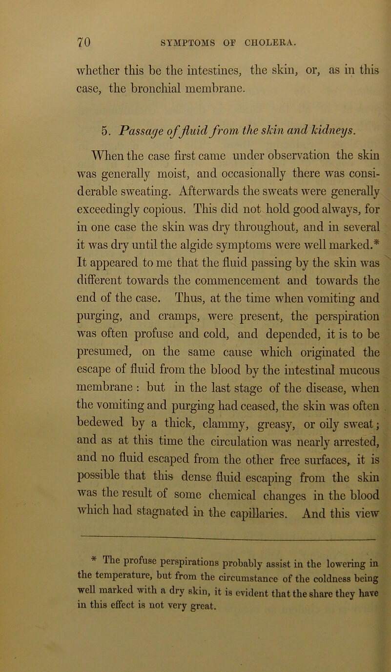 whether this be the intestines, the skin, or, as in this case, the bronchial membrane. 5. Passage of fluid from the skin and kidneys. When the case first came under observation the skin was generally moist, and occasionally there was consi- derable sweating. Afterwards the sweats were generally exceedingly copious. This did not hold good always, for in one case the skin was dry throughout, and in several it was dry until the algide symptoms were well marked.'* It appeared to me that the fluid passing by the skin was different towards the commencement and towards the end of the case. Thus, at the time when vomiting and purging, and cramps, were present, the perspiration was often profuse and cold, and depended, it is to be presumed, on the same cause which originated the escape of fluid from the blood by the intestinal mucous membrane : but in the last stage of the disease, when the vomiting and purging had ceased, the skin was often bedewed by a thick, clammy, greasy, or oily sweat; and as at this time the circulation was nearly arrested, and no fluid escaped from the other free surfaces, it is possible that this dense fluid escaping from the skin was the result of some chemical changes in the blood which had stagnated in the capillaries. And this view * The profuse perspirations probably assist in the lowering in the temperature, but from the circumstance of the coldness being well marked with a dry skin, it is evident that the share they have in this effect is not very great.