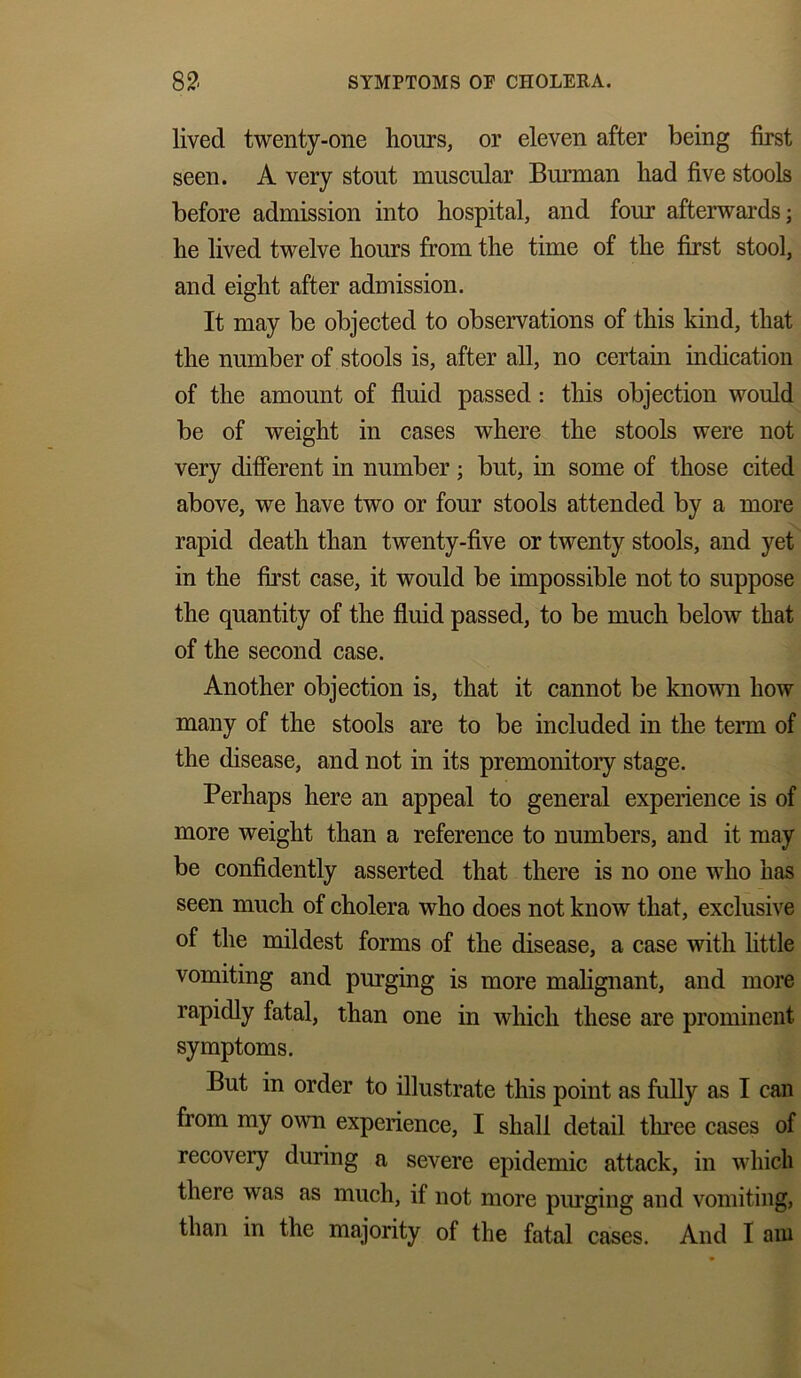 lived twenty-one hours, or eleven after being first seen. A very stout muscular Burman had five stools before admission into hospital, and four afterwards; he lived twelve hours from the time of the first stool, and eight after admission. It may be objected to observations of this kind, that the number of stools is, after all, no certain indication of the amount of fluid passed : this objection would be of weight in cases where the stools were not very different in number; but, in some of those cited above, we have two or four stools attended by a more rapid death than twenty-five or twenty stools, and yet in the first case, it would be impossible not to suppose the quantity of the fluid passed, to be much below that of the second case. Another objection is, that it cannot be known how many of the stools are to be included in the term of the disease, and not in its premonitory stage. Perhaps here an appeal to general experience is of more weight than a reference to numbers, and it may be confidently asserted that there is no one who has seen much of cholera who does not know that, exclusive of the mildest forms of the disease, a case with little vomiting and purging is more malignant, and more rapidly fatal, than one in which these are prominent symptoms. But in order to illustrate this point as fully as I can from my own experience, I shall detail three cases of recovery during a severe epidemic attack, in which there was as much, if not more purging and vomiting, than in the majority of the fatal cases. And I am