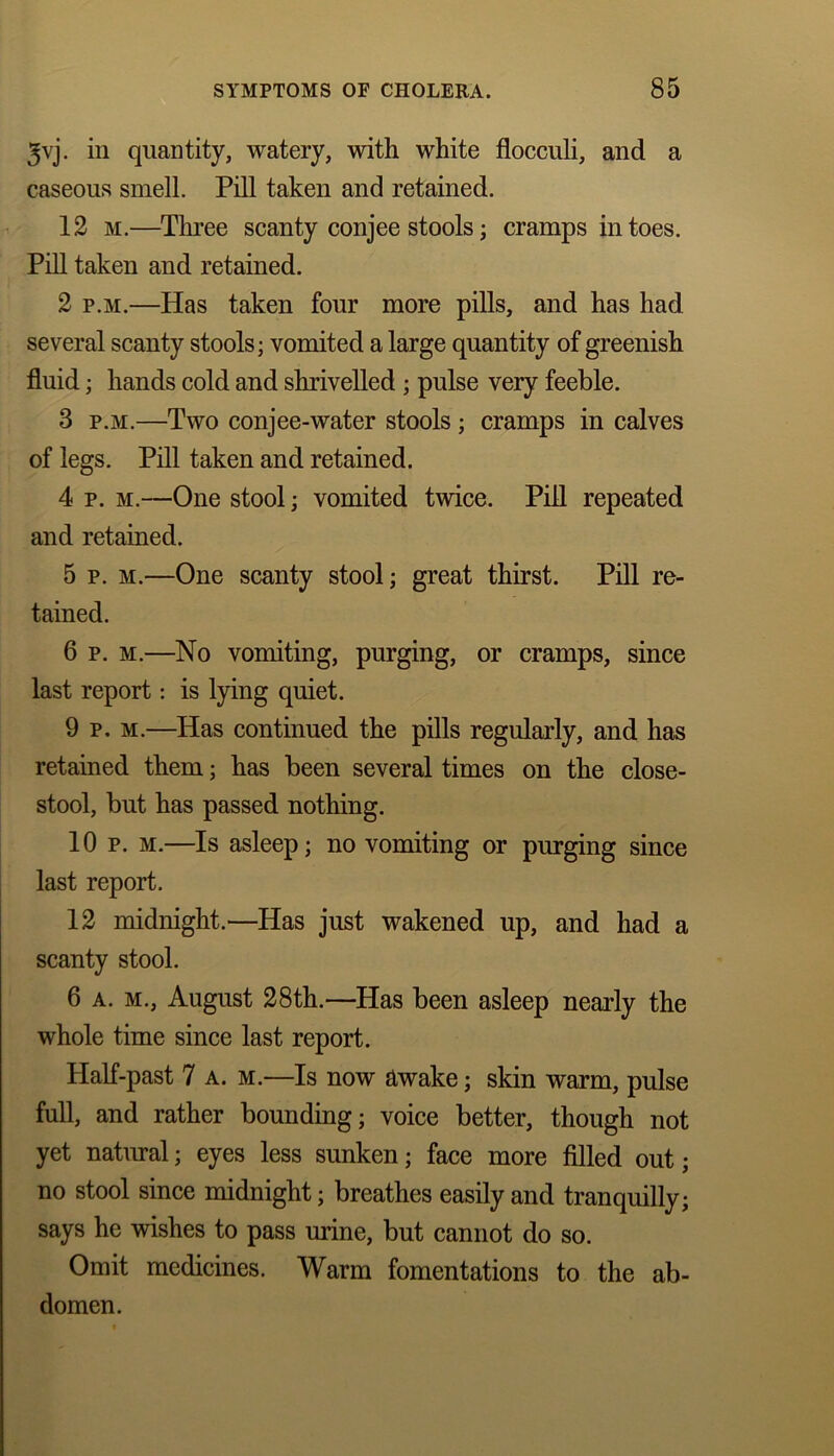 3vj. in quantity, watery, with white flocculi, and a caseous smell. Pill taken and retained. 12 m.—Three scanty conjee stools; cramps in toes. Pill taken and retained. 2 p.m.—Has taken four more pills, and has had several scanty stools; vomited a large quantity of greenish fluid; hands cold and shrivelled ; pulse very feeble. 3 p.m.—Two conjee-water stools ; cramps in calves of legs. Pill taken and retained. 4 p. m.—One stool; vomited twice. Pill repeated and retained. 5 p. m.—One scanty stool; great thirst. Pill re- tained. 6 p. m.—No vomiting, purging, or cramps, since last report: is lying quiet. 9 p. m.—Has continued the pills regularly, and has retained them; has been several times on the close- stool, but has passed nothing. 10 p. m.—Is asleep; no vomiting or purging since last report. 12 midnight.—Has just wakened up, and had a scanty stool. 6 a. m., August 28th.—Has been asleep nearly the whole time since last report. Half-past 7 a. m.—Is now awake; skin warm, pulse full, and rather bounding; voice better, though not yet natural; eyes less sunken; face more filled out; no stool since midnight; breathes easily and tranquilly; says he wishes to pass mine, but cannot do so. Omit medicines. Warm fomentations to the ab- domen.