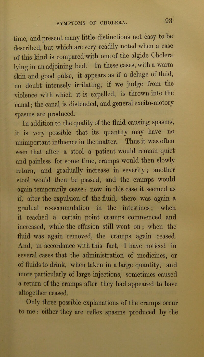 time, and present many little distinctions not easy to be described, but which are very readily noted when a case of this kind is compared with one of the algide Cholera lying in an adjoining bed. In these cases, with a warm skin and good pulse, it appears as if a deluge of fluid, no doubt intensely irritating, if we judge from the violence with which it is expelled, is thrown into the canal; the canal is distended, and general excito-motory spasms are produced. In addition to the quality of the fluid causing spasms, it is very possible that its quantity may have no unimportant influence in the matter. Thus it was often seen that after a stool a patient would remain quiet and painless for some time, cramps would then slowly return, and gradually increase in severity; another stool would then be passed, and the cramps would again temporarily cease: now in this case it seemed as if, after the expulsion of the fluid, there was again a gradual re-accumulation in the intestines; when it reached a certain point cramps commenced and increased, while the effusion still went on; when the fluid was again removed, the cramps again ceased. And, in accordance with this fact, I have noticed in several cases that the administration of medicines, or of fluids to drink, when taken in a large quantity, and more particularly of large injections, sometimes caused a return of the cramps after they had appeared to have altogether ceased. Only three possible explanations of the cramps occur to me: either they are reflex spasms produced by the