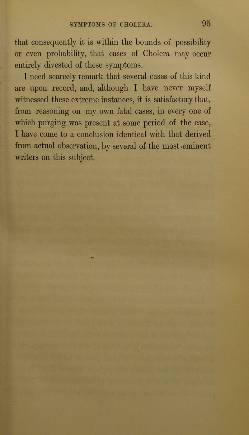 that consequently it is within the bounds of possibility or even probability, that cases of Cholera may occur entirely divested of these symptoms. I need scarcely remark that several cases of this kind are upon record, and, although I have never myself witnessed these extreme instances, it is satisfactory that, from reasoning on my own fatal cases, in every one of which purging was present at some period of the case, I have come to a conclusion identical with that derived from actual observation, by several of the most -eminent writers on this subject.