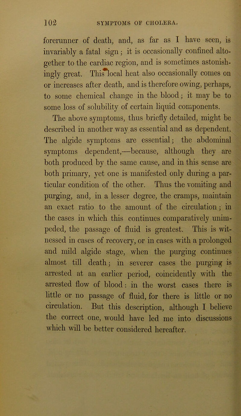 forerunner of death, and, as far as I have seen, is invariably a fatal sign; it is occasionally confined alto- gether to the cardiac region, and is sometimes astonish- ingly great. Thi^local heat also occasionally comes on or increases after death, and is therefore owing, perhaps, to some chemical change in the blood; it may be to some loss of solubility of certain liquid components. The above symptoms, thus briefly detailed, might be described in another way as essential and as dependent. The algide symptoms are essential; the abdominal symptoms dependent,—because, although they are both produced by the same cause, and in this sense are both primary, yet one is manifested only during a par- ticular condition of the other. Thus the vomiting and purging, and, in a lesser degree, the cramps, maintain an exact ratio to the amount of the circulation; in the cases in which this continues comparatively unim- peded, the passage of fluid is greatest. This is wit- nessed in cases of recovery, or in cases with a prolonged and mild algide stage, when the purging continues almost till death; in severer cases the purging is arrested at an earlier period, coincidently with the arrested flow of blood: in the worst cases there is little or no passage of fluid, for there is little or no circulation. But this description, although I believe the correct one, would have led me into discussions which will be better considered hereafter.