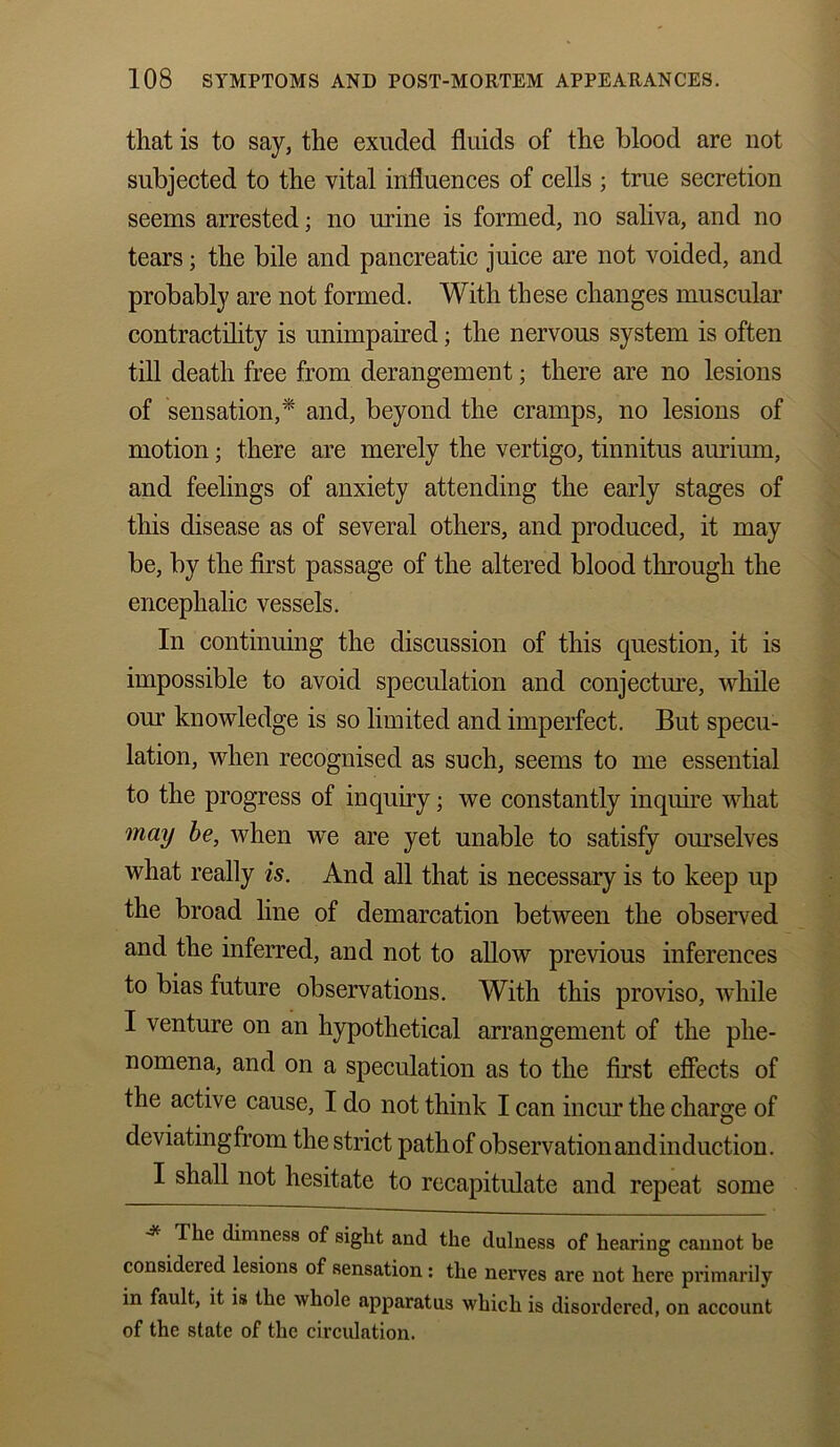 that is to say, the exuded fluids of the blood are not subjected to the vital influences of cells ; true secretion seems arrested; no mine is formed, no saliva, and no tears; the bile and pancreatic juice are not voided, and probably are not formed. With these changes muscular contractility is unimpaired; the nervous system is often till death free from derangement; there are no lesions of sensation,* and, beyond the cramps, no lesions of motion; there are merely the vertigo, tinnitus aurium, and feelings of anxiety attending the early stages of this disease as of several others, and produced, it may be, by the first passage of the altered blood through the encephalic vessels. In continuing the discussion of this question, it is impossible to avoid speculation and conjecture, while our knowledge is so limited and imperfect. But specu- lation, when recognised as such, seems to me essential to the progress of inquiry; we constantly inquire what may be, when we are yet unable to satisfy ourselves what really is. And all that is necessary is to keep up the broad line of demarcation between the observed and the inferred, and not to allow previous inferences to bias future observations. With this proviso, while I venture on an hypothetical arrangement of the phe- nomena, and on a speculation as to the first effects of the active cause, I do not think I can incur the charge of deviatingfrom the strict path of observation andinduction. I shall not hesitate to recapitulate and repeat some The dimness of sight and the dulness of hearing cannot be considered lesions of sensation : the nerves are not here primarily in fault, it is the whole apparatus which is disordered, on account of the state of the circulation.