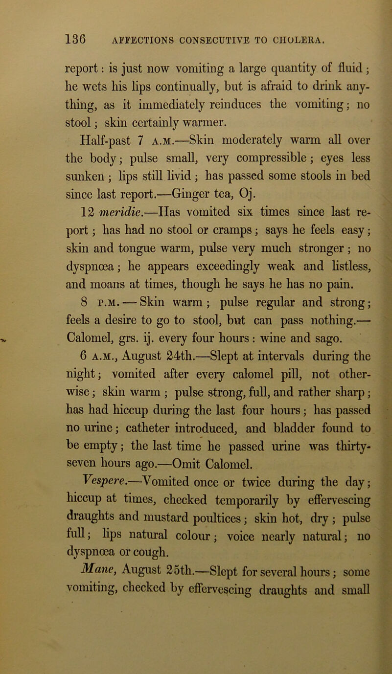 report: is just now vomiting a large quantity of fluid ; lie wets liis lips continually, but is afraid to drink any- thing, as it immediately reinduces the vomiting; no stool • skin certainly warmer. Half-past 7 a.m.—Skin moderately warm all over the body; pulse small, very compressible; eyes less sunken ; lips still livid ; has passed some stools in bed since last report.—Ginger tea, Oj. 12 meridie.—Has vomited six times since last re- port ; has had no stool or cramps; says he feels easy; skin and tongue warm, pulse very much stronger; no dyspnoea; he appears exceedingly weak and listless, and moans at times, though he says he has no pain. 8 f.m. — Skin warm; pulse regular and strong; feels a desire to go to stool, but can pass nothing.— Calomel, grs. ij. every four hours: wine and sago. 6 a.m., August 24th.—Slept at intervals during the night; vomited after every calomel pill, not other- wise ; skin warm ; pulse strong, full, and rather sharp; has had hiccup during the last four hours; has passed no urine; catheter introduced, and bladder found to be empty; the last time he passed urine was thirty- seven hours ago.—Omit Calomel. Vespere.—Vomited once or twice during the day; hiccup at times, checked temporarily by effervescing draughts and mustard poultices; skin hot, dry ; pulse full; lips natural colour; voice nearly natural; no dyspnoea or cough. Mane, August 25th.—Slept for several hours; some vomiting, checked by effervescing draughts and small