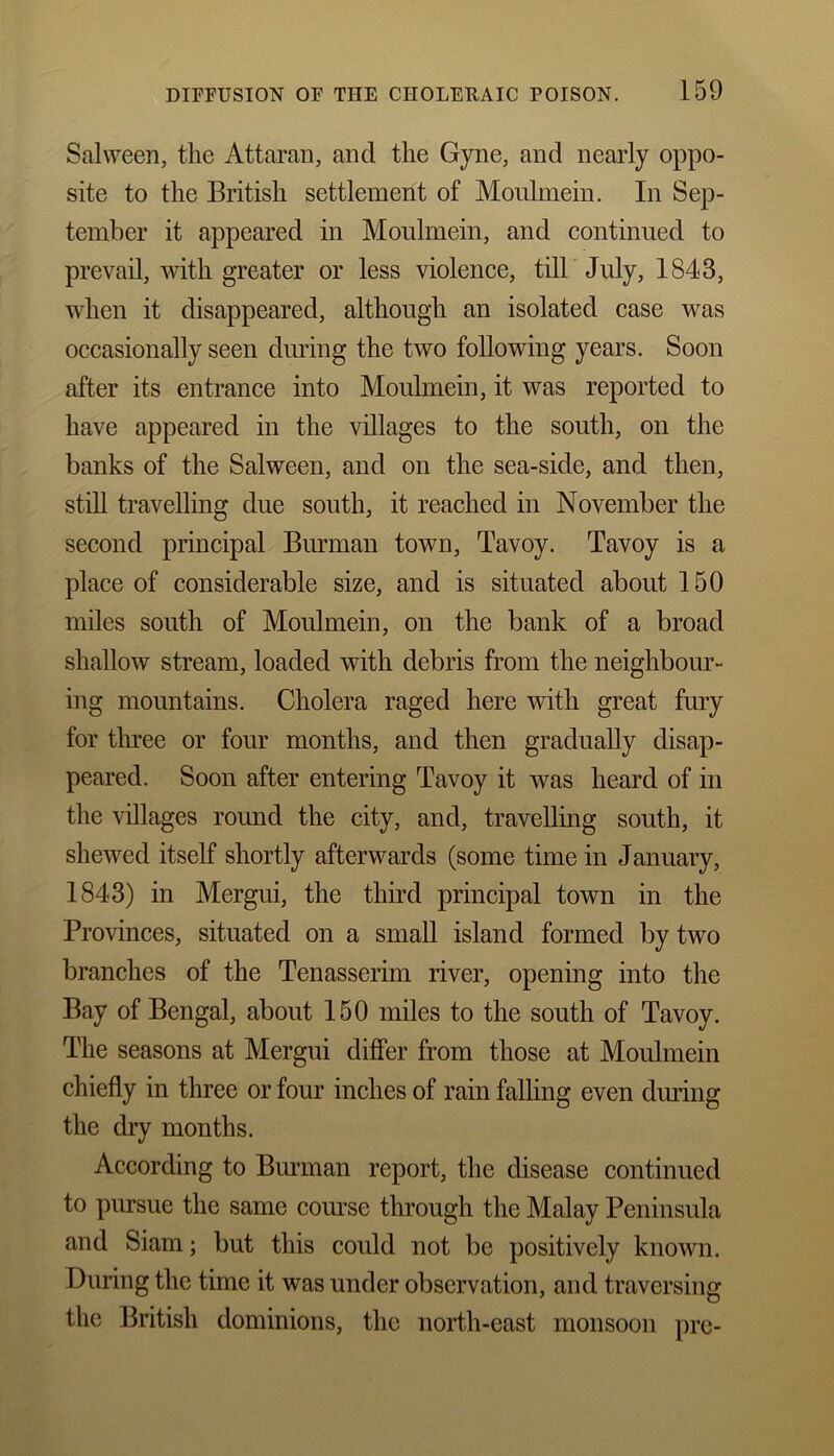 Salween, tlie Attaran, and the Gyne, and nearly oppo- site to the British settlement of Moulmein. In Sep- tember it appeared in Moulmein, and continued to prevail, with greater or less violence, till July, 1843, when it disappeared, although an isolated case was occasionally seen during the two following years. Soon after its entrance into Moulmein, it was reported to have appeared in the villages to the south, on the banks of the Salween, and on the sea-side, and then, still travelling due south, it reached in November the second principal Burman town, Tavoy. Tavoy is a place of considerable size, and is situated about 150 miles south of Moulmein, on the bank of a broad shallow stream, loaded with debris from the neighbour- ing mountains. Cholera raged here with great fury for three or four months, and then gradually disap- peared. Soon after entering Tavoy it was heard of in the villages round the city, and, travelling south, it shewed itself shortly afterwards (some time in January, 1843) in Mergui, the third principal town in the Provinces, situated on a small island formed by two branches of the Tenasserim river, opening into the Bay of Bengal, about 150 miles to the south of Tavoy. The seasons at Mergui differ from those at Moulmein chiefly in three or four inches of rain falling even during the dry months. According to Burman report, the disease continued to pursue the same course through the Malay Peninsula and Siam; but this could not be positively known. During the time it was under observation, and traversing the British dominions, the north-east monsoon pre-