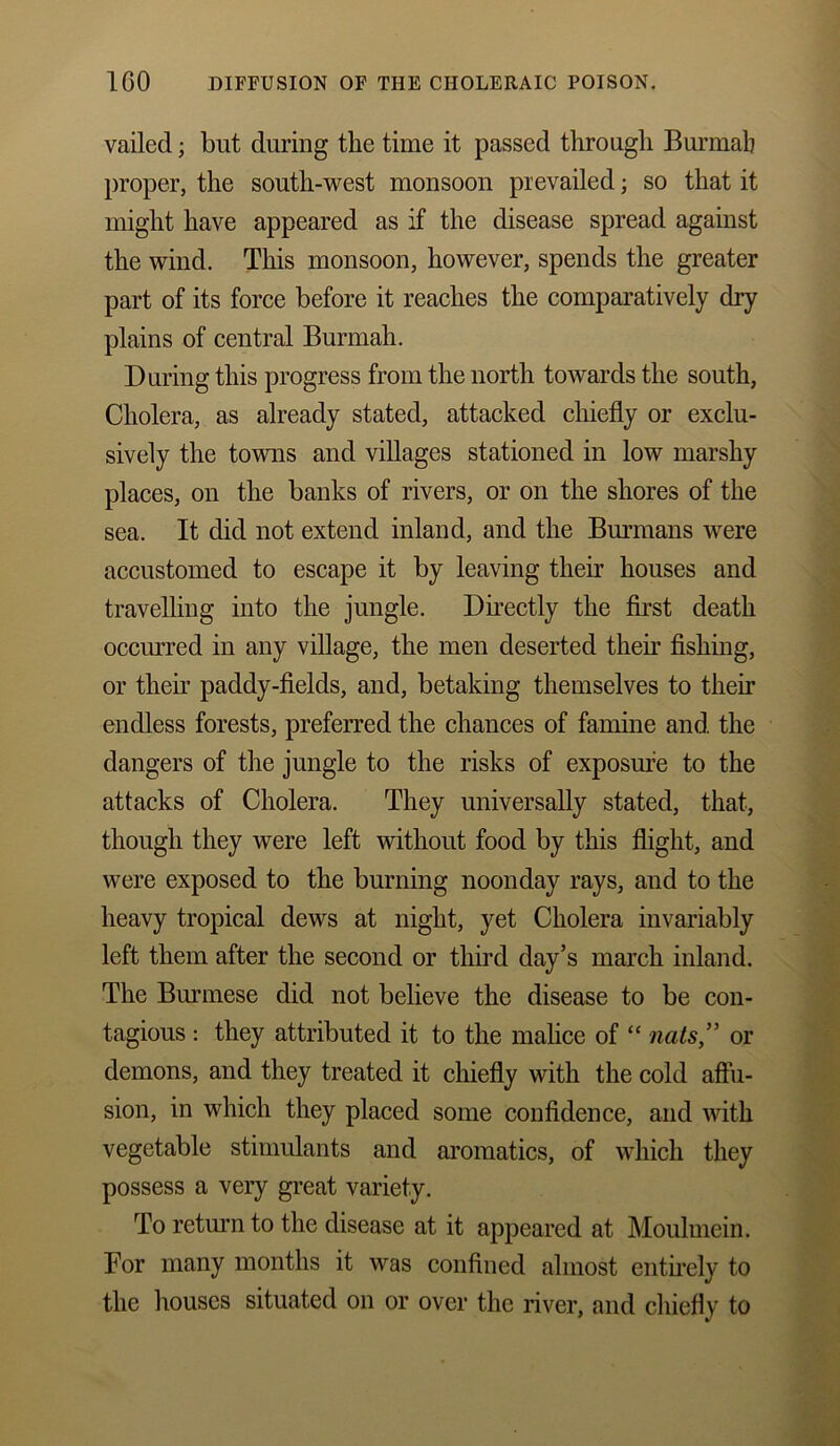 vailed; but during the time it passed through Burmab proper, the south-west monsoon prevailed; so that it might have appeared as if the disease spread against the wind. This monsoon, however, spends the greater part of its force before it reaches the comparatively dry plains of central Burmah. During this progress from the north towards the south, Cholera, as already stated, attacked chiefly or exclu- sively the towns and villages stationed in low marshy places, on the banks of rivers, or on the shores of the sea. It did not extend inland, and the Burmans were accustomed to escape it by leaving their houses and travelling into the jungle. Directly the first death occurred in any village, the men deserted then’ fishing, or their paddy-fields, and, betaking themselves to their endless forests, preferred the chances of famine and the dangers of the jungle to the risks of exposure to the attacks of Cholera. They universally stated, that, though they were left without food by this flight, and were exposed to the burning noonday rays, and to the heavy tropical dews at night, yet Cholera invariably left them after the second or third day’s march inland. The Burmese did not believe the disease to be con- tagious : they attributed it to the malice of “ nats,” or demons, and they treated it chiefly with the cold affu- sion, in which they placed some confidence, and with vegetable stimulants and aromatics, of which they possess a very great variety. To return to the disease at it appeared at Moulmein. For many months it was confined almost entirely to the houses situated on or over the river, and chiefly to