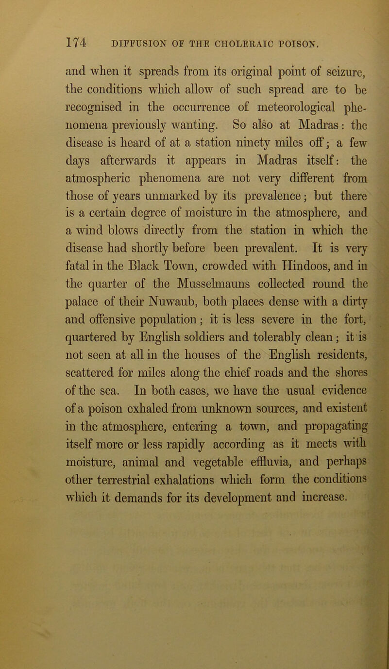 and when it spreads from its original point of seizure, the conditions which allow of such spread are to be recognised in the occurrence of meteorological phe- nomena previously wanting. So also at Madras: the disease is heard of at a station ninety miles off; a few days afterwards it appears in Madras itself: the atmospheric phenomena are not very different from those of years unmarked by its prevalence; but there is a certain degree of moisture in the atmosphere, and a wind blows directly from the station in which the disease had shortly before been prevalent. It is veiy fatal in the Black Town, crowded with Hindoos, and in the quarter of the Musselmauns collected round the palace of their Nuwaub, both places dense with a dirty and offensive population; it is less severe in the fort, quartered by English soldiers and tolerably clean ; it is not seen at all in the houses of the English residents, scattered for miles along the chief roads and the shores of the sea. In both cases, we have the usual evidence of a poison exhaled from unknown sources, and existent in the atmosphere, entering a town, and propagating itself more or less rapidly according as it meets with moisture, animal and vegetable effluvia, and perhaps other terrestrial exhalations which form the conditions which it demands for its development and increase.