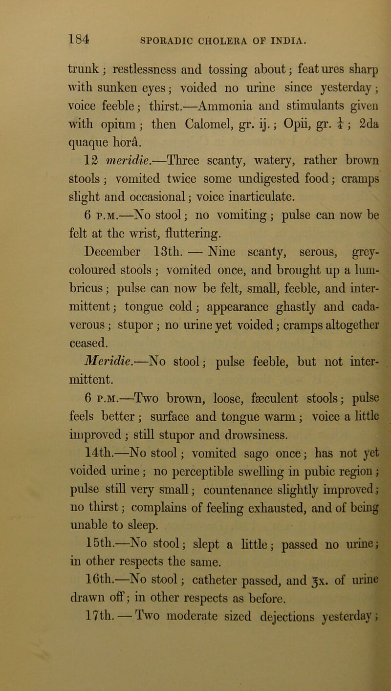 trunk ; restlessness and tossing about; feat ures sharp with sunken eyes; voided no urine since yesterday; voice feeble; thirst.—Ammonia and stimulants given with opium ; then Calomel, gr. ij.; Opii, gr. i ; 2da quaque hord. 12 meridie.—Three scanty, watery, rather brown stools; vomited twice some undigested food; cramps slight and occasional; voice inarticulate. 6 p.m.—No stool; no vomiting; pulse can now be felt at the wrist, fluttering. December 13th. — Nine scanty, serous, grey- coloured stools ; vomited once, and brought up a lum- bricus; pulse can now be felt, small, feeble, and inter- mittent ; tongue cold; appearance ghastly and cada- verous ; stupor; no mine yet voided; cramps altogether ceased. Meridie.—No stool; pulse feeble, but not inter- mittent. 6 p.m.—Two brown, loose, faeculent stools; pulse feels better ; surface and tongue warm ; voice a little improved; still stupor and drowsiness. 14th.—No stool; vomited sago once; has not yet voided mine; no perceptible swelling in pubic region ; pulse still very small; countenance slightly improved; no thirst; complains of feeling exhausted, and of being unable to sleep. 15th.—No stool; slept a little; passed no urine; in other respects the same. 16th.—No stool; catheter passed, and ^x. of urine drawn off; in other respects as before. 17th. — Two moderate sized dejections yesterday;