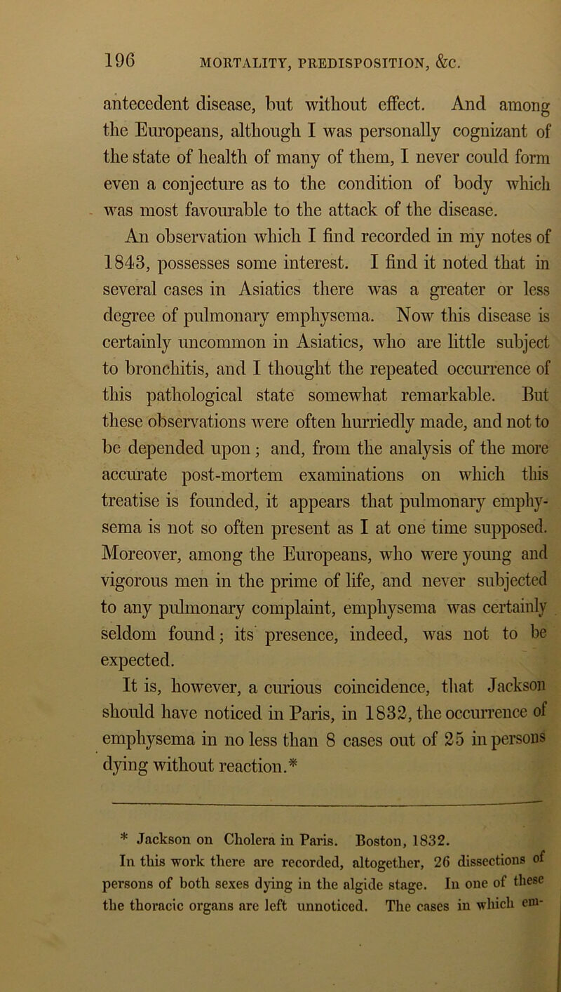 antecedent disease, but without effect. And among the Europeans, although I was personally cognizant of the state of health of many of them, I never could form even a conjecture as to the condition of body which was most favourable to the attack of the disease. An observation which I find recorded in my notes of 1843, possesses some interest. I find it noted that in several cases in Asiatics there was a greater or less degree of pulmonary emphysema. Now this disease is certainly uncommon in Asiatics, who are little subject to bronchitis, and I thought the repeated occurrence of this pathological state somewhat remarkable. But these observations were often hurriedly made, and not to be depended upon ; and, from the analysis of the more accurate post-mortem examinations on which this treatise is founded, it appears that pulmonary emphy- sema is not so often present as I at one time supposed. Moreover, among the Europeans, who were young and vigorous men in the prime of life, and never subjected to any pulmonary complaint, emphysema was certainly seldom found; its presence, indeed, was not to be expected. It is, however, a curious coincidence, that Jackson should have noticed in Paris, in 1832, the occurrence of emphysema in no less than 8 cases out of 25 in persons dying without reaction.* * Jackson on Cholera in Paris. Boston, 1832. In this work there are recorded, altogether, 26 dissections of persons of both sexes dying in the algide stage. In one of these the thoracic organs are left unnoticed. The cases in which cm-