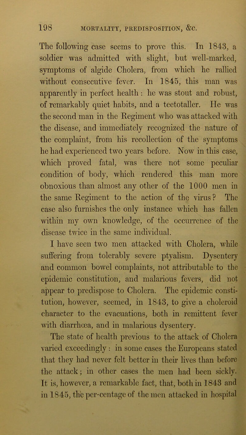 The following case seems to prove this. In 1848, a soldier was admitted with slight, but well-marked, symptoms of algide Cholera, from which he rallied without consecutive fever. In 1845, this man was apparently in perfect health : he was stout and robust, of remarkably quiet habits, and a teetotaller. He was the second man in the Regiment who was attacked with the disease, and immediately recognized the nature of the complaint, from his recollection of the symptoms he had experienced two years before. Now in this case, which proved fatal, was there not some peculiar condition of body, which rendered this man more obnoxious than almost any other of the 1000 men in the same Regiment to the action of the virus ? The case also furnishes the only instance which has fallen within my own knowledge, of the occurrence of the disease twice in the same individual. I have seen two men attacked with Cholera, while suffering from tolerably severe ptyalism. Dysentery and common bowel complaints, not attributable to the epidemic constitution, and malarious fevers, did not appear to predispose to Cholera. The epidemic consti- tution, however, seemed, in 1843, to give a clioleroid character to the evacuations, both in remittent fever with diarrhoea, and in malarious dysentery. The state of health previous to the attack of Cholera varied exceedingly : in some cases the Europeans stated that they had never felt better in their lives than before the attack; in other cases the men had been sickly. It is, however, a remarkable fact, that, both in 1843 and in 1845, the per-centage of the men attacked in hospital