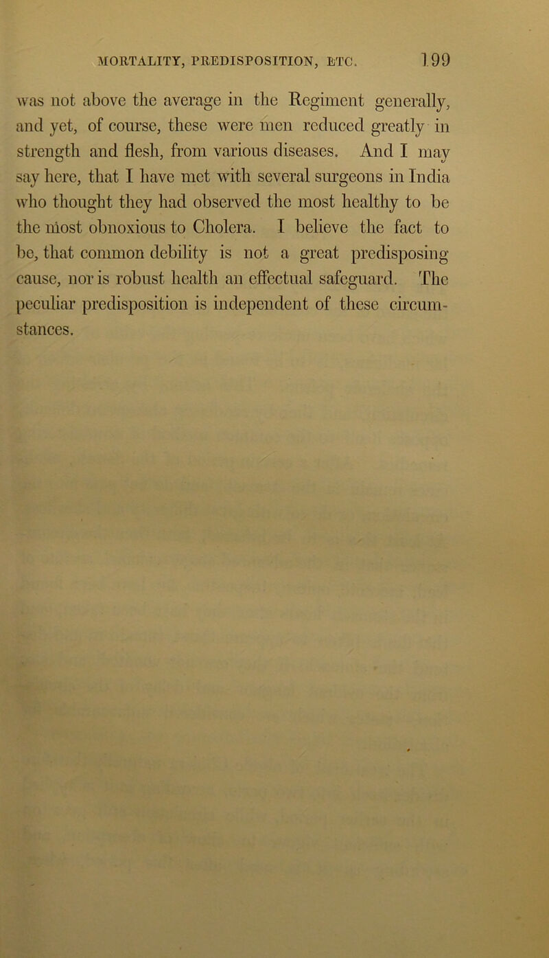 was not above the average in the Regiment generally, and yet, of course, these were men reduced greatly in strength and flesh, from various diseases. And I may say here, that I have met with several surgeons in India who thought they had observed the most healthy to be the most obnoxious to Cholera. I believe the fact to be, that common debility is not a great predisposing cause, nor is robust health an effectual safeguard. The peculiar predisposition is independent of these circum- stances.