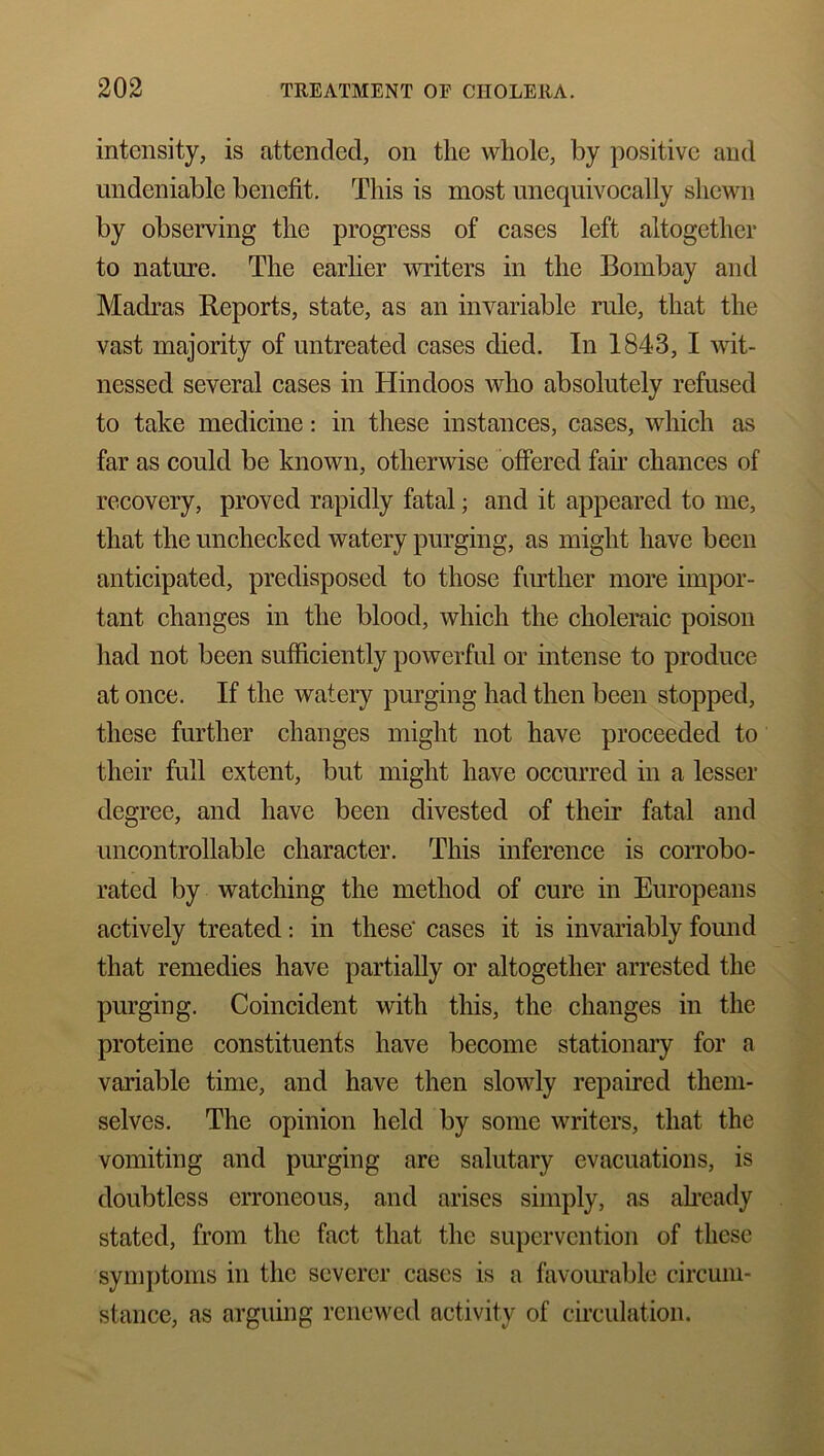 intensity, is attended, on the whole, by positive and undeniable benefit. This is most unequivocally shewn by observing the progress of cases left altogether to nature. The earlier writers in the Bombay and Madras Reports, state, as an invariable rule, that the vast majority of untreated cases died. In 1843, I wit- nessed several cases in Hindoos who absolutely refused to take medicine: in these instances, cases, which as far as could be known, otherwise offered fan chances of recovery, proved rapidly fatal; and it appeared to me, that the unchecked watery purging, as might have been anticipated, predisposed to those further more impor- tant changes in the blood, which the choleraic poison had not been sufficiently powerful or intense to produce at once. If the watery purging had then been stopped, these further changes might not have proceeded to their full extent, but might have occurred in a lesser degree, and have been divested of their fatal and uncontrollable character. This inference is corrobo- rated by watching the method of cure in Europeans actively treated: in these' cases it is invariably found that remedies have partially or altogether arrested the purging. Coincident with this, the changes in the proteine constituents have become stationary for a variable time, and have then slowly repaired them- selves. The opinion held by some writers, that the vomiting and purging are salutary evacuations, is doubtless erroneous, and arises simply, as already stated, from the fact that the supervention of these symptoms in the severer cases is a favourable circum- stance, as arguing renewed activity of circulation.