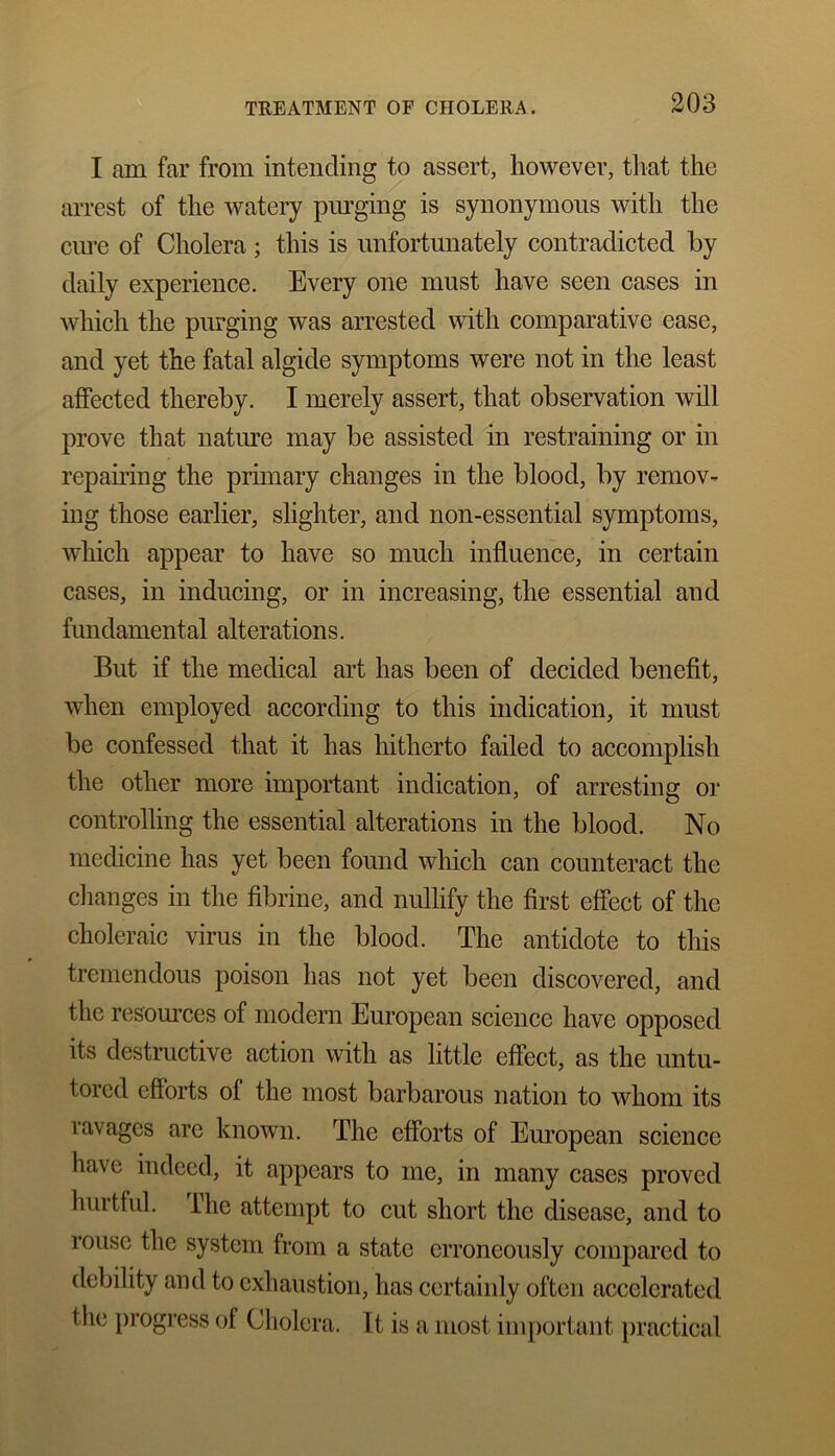 I am far from intending to assert, however, that the arrest of the watery purging is synonymous with the cure of Cholera; this is unfortunately contradicted by daily experience. Every one must have seen cases in which the purging was arrested with comparative ease, and yet the fatal algide symptoms were not in the least affected thereby. I merely assert, that observation will prove that nature may be assisted in restraining or in repairing the primary changes in the blood, by remov- ing those earlier, slighter, and non-essential symptoms, which appear to have so much influence, in certain cases, in inducing, or in increasing, the essential and fundamental alterations. But if the medical art has been of decided benefit, when employed according to this indication, it must be confessed that it has hitherto failed to accomplish the other more important indication, of arresting or controlling the essential alterations in the blood. No medicine has yet been found which can counteract the changes in the fibrine, and nullify the first effect of the choleraic virus in the blood. The antidote to this tremendous poison has not yet been discovered, and the resources of modern European science have opposed its destructive action with as little effect, as the untu- tored efforts of the most barbarous nation to whom its ravages are known. The efforts of European science have indeed, it appears to me, in many cases proved hurtful, fhe attempt to cut short the disease, and to rouse the system from a state erroneously compared to debility and to exhaustion, has certainly often accelerated the progress of Cholera. It is a most important practical