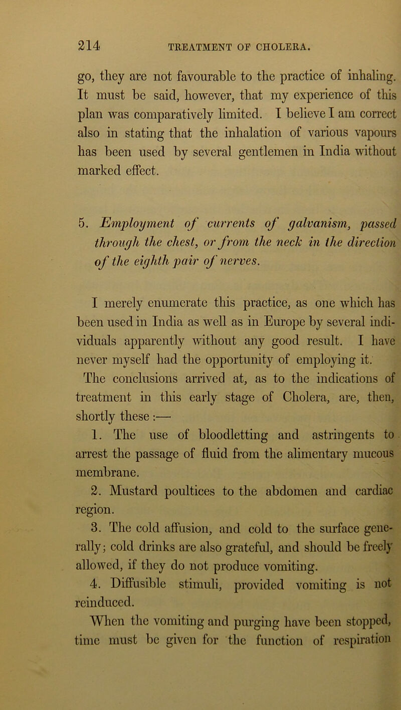 go, they are not favourable to the practice of inhaling. It must be said, however, that my experience of this plan was comparatively limited. I believe I am correct also in stating that the inhalation of various vapours has been used by several gentlemen in India without marked effect. 5. Employment of currents of galvanism, passed through the chest, or from the neck in the direction of the eighth pair of nerves. I merely enumerate this practice, as one which has been used in India as well as in Europe by several indi- viduals apparently without any good result. I have never myself had the opportunity of employing it. The conclusions arrived at, as to the indications of treatment in this early stage of Cholera, are, then, shortly these:— 1. The use of bloodletting and astringents to arrest the passage of fluid from the alimentary mucous membrane. 2. Mustard poultices to the abdomen and cardiac region. 3. The cold affusion, and cold to the surface gene- rally; cold drinks are also grateful, and should be freely allowed, if they do not produce vomiting. 4. Diffusible stimuli, provided vomiting is not reinduced. When the vomiting and purging have been stopped, time must be given for the function of respiration