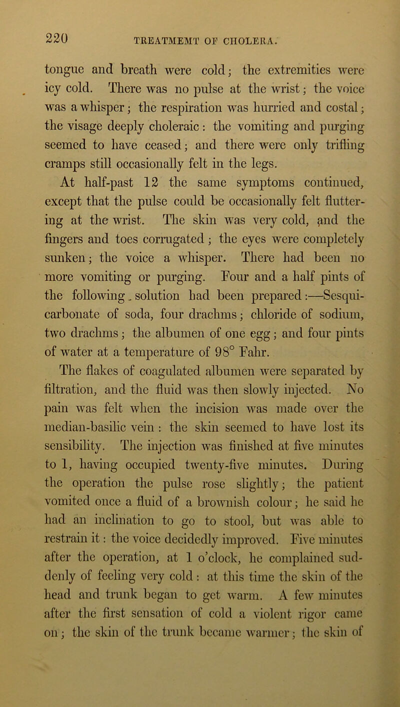 tongue and breath were cold; the extremities were icy cold. There was no pulse at the wrist; the voice was a whisper; the respiration was hurried and costal; the visage deeply choleraic : the vomiting and purging seemed to have ceased; and there were only trifling cramps still occasionally felt in the legs. At half-past 12 the same symptoms continued, except that the pulse could be occasionally felt flutter- ing at the wrist. The skin was very cold, and the fingers and toes corrugated; the eyes were completely sunken; the voice a whisper. There had been no more vomiting or purging. Tour and a half pints of the following _ solution had been prepared:—Sesqui- carbonate of soda, four drachms; chloride of sodium, two drachms; the albumen of one egg; and four pints of water at a temperature of 98° Fahr. The flakes of coagulated albumen were separated by filtration, and the fluid was then slowly injected. No pain was felt when the incision was made over the median-basilic vein : the skin seemed to have lost its sensibility. The injection was finished at five minutes to 1, having occupied twenty-five minutes. During the operation the pulse rose slightly; the patient vomited once a fluid of a brownish colour; he said he had an inclination to go to stool, but was able to restrain it: the voice decidedly improved. Five minutes after the operation, at 1 o’clock, he complained sud- denly of feeling very cold : at this time the skin of the head and trunk began to get warm. A few minutes after the first sensation of cold a violent rigor came on; the skin of the trunk became warmer; the skin of