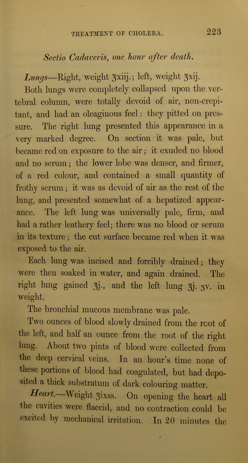 Sectio Cadaveris, one hour after death. Lungs—Right, weight gxiij.; left, weight gxij. Both lungs were completely collapsed upon the ver- tebral column, were totally devoid of air, non-crepi- tant, and had an oleaginous feel: they pitted on pres- sure. The right lung presented this appearance in a very marked degree. On section it was pale, but became red on exposure to the air; it exuded no blood and no serum; the lower lobe was denser, and firmer, of a red colour, and contained a small quantity of frothy serum; it was as devoid of air as the rest of the lung, and presented somewhat of a hepatized appear- ance. The left lung was universally pale, firm, and had a rather leathery feel; there was no blood or serum in its texture; the cut surface became red when it was exposed to the air. Each lung was incised and forcibly drained; they were then soaked in water, and again drained. The right lung gained 5j., and the left lung 3j. 3V. in weight. The bronchial mucous membrane was pale. Two ounces of blood slowly drained from the root of the left, and half an ounce from the root of the right lung. About two pints of blood were collected from the deep cervical veins. In an hour’s time none of these portions of blood had coagulated, but had depo- sited a thick substratum of dark colouring matter. Heart. Weight gixss. On opening the heart all the cavities were flaccid, and no contraction could be excited by mechanical irritation. In 20 minutes the