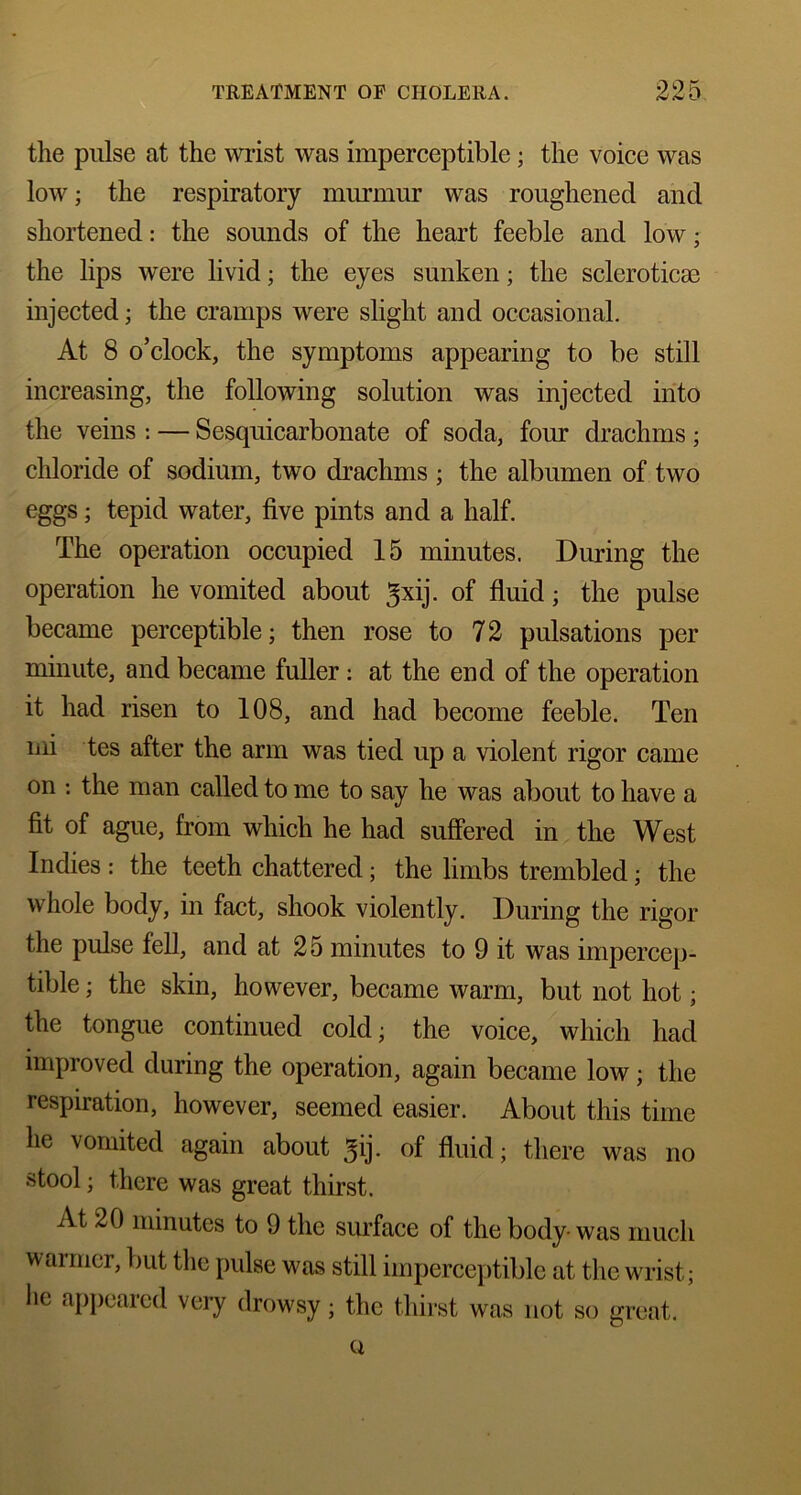 the pulse at the wrist was imperceptible; the voice was low; the respiratory murmur was roughened and shortened: the sounds of the heart feeble and low; the lips were livid; the eyes sunken; the scleroticae injected; the cramps were slight and occasional. At 8 o’clock, the symptoms appearing to be still increasing, the following solution was injected into the veins : — Sesquicarbonate of soda, four drachms ; chloride of sodium, two drachms ; the albumen of two eggs; tepid water, five pints and a half. The operation occupied 15 minutes. During the operation he vomited about ^xij. of fluid; the pulse became perceptible; then rose to 72 pulsations per minute, and became fuller : at the end of the operation it had risen to 108, and had become feeble. Ten mi tes after the arm was tied up a violent rigor came on -. the man called to me to say he was about to have a fit of ague, from which he had suffered in the West Indies : the teeth chattered; the limbs trembled; the whole body, in fact, shook violently. During the rigor the pulse fell, and at 25 minutes to 9 it was impercep- tible ; the skin, however, became warm, but not hot; the tongue continued cold; the voice, which had improved during the operation, again became low; the respiration, however, seemed easier. About this time he vomited again about 5ij. of fluid; there was no stool; there was great thirst. At 20 minutes to 9 the surface of the body-was much warmer, but the pulse was still imperceptible at the wrist; he appeared very drowsy; the thirst was not so great. Q