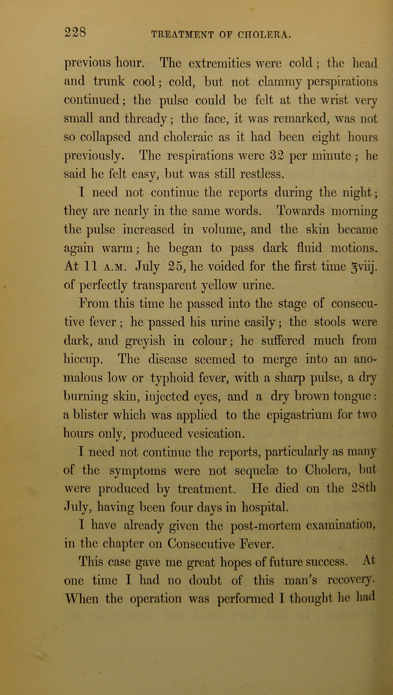 previous hour. The extremities were cold ; the head and trunk cool; cold, but not clammy perspirations continued; the pulse could be felt at the wrist very small and thready; the face, it was remarked, was not so collapsed and choleraic as it had been eight hours previously. The respirations were 32 per minute ; he said he felt easy, but was still restless. I need not continue the reports during the night; they are nearly in the same words. Towards morning the pulse increased in volume, and the skin became again warm; he began to pass dark fluid motions. At 11 a.m. July 25, he voided for the first time 3viij. of perfectly transparent yellow urine. From this time he passed into the stage of consecu- tive fever ; he passed his urine easily; the stools were dark, and greyish in colour; he suffered much from hiccup. The disease seemed to merge into an ano- malous low or typhoid fever, with a sharp pulse, a dry burning skin, injected eyes, and a dry brown tongue: a blister which was applied to the epigastrium for two hours only, produced vesication. I need not continue the reports, particularly as many of the symptoms were not sequelae to Cholera, but were produced by treatment. He died on the 28tli July, having been four days in hospital. I have already given the post-mortem examination, in the chapter on Consecutive Fever. This case gave me great hopes of future success. At one time I had no doubt of this man’s recovery. When the operation was performed I thought he had