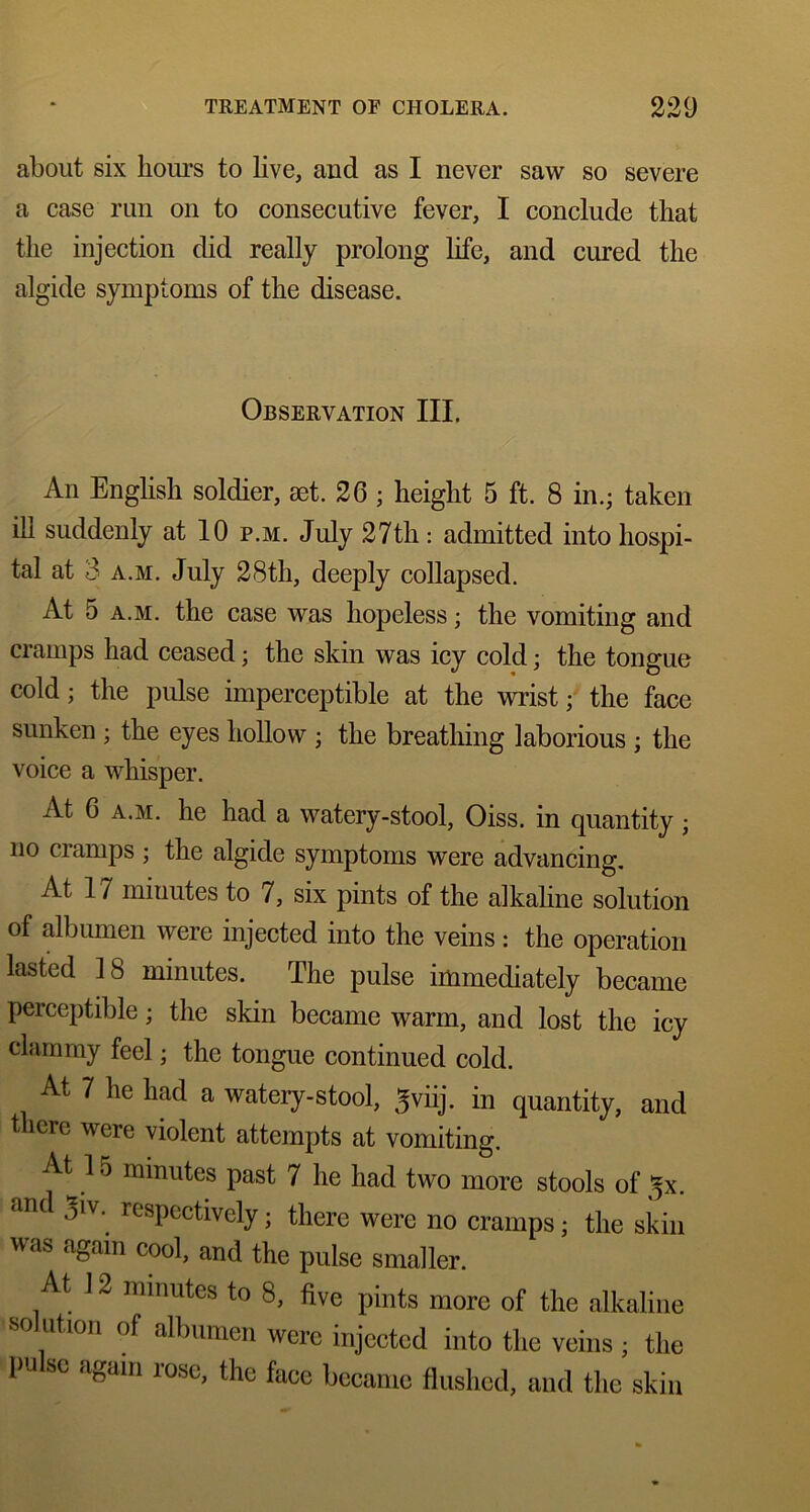 about six hours to live, and as I never saw so severe a case run on to consecutive fever, I conclude that the injection did really prolong life, and cured the algide symptoms of the disease. Observation III. An English soldier, set. 26 ; height 5 ft. 8 in.; taken ill suddenly at 10 p.m. July 27th: admitted into hospi- tal at 3 a.m. July 28th, deeply collapsed. At 5 a.m. the case was hopeless; the vomiting and cramps had ceased; the skin was icy cold; the tongue cold; the pulse imperceptible at the wrist; the face sunken ; the eyes hollow ; the breathing laborious ; the voice a whisper. At 6 a.m. he had a watery-stool, Oiss. in quantity; no cramps ; the algide symptoms were advancing. At 17 miuutes to 7, six pints of the alkaline solution of albumen were injected into the veins : the operation lasted 18 minutes. The pulse immediately became perceptible; the skin became warm, and lost the icy clammy feel; the tongue continued cold. At 7 he had a watery-stool, ^viij. in quantity, and there were violent attempts at vomiting. At^ 15 minutes past 7 he had two more stools of ^x. and 3iv. respectively; there were no cramps; the skin was again cool, and the pulse smaller. At 12 minutes to 8, five pints more of the alkaline solution of albumen were injected into the veins ; the pulse again rose, the face became flushed, and the skin