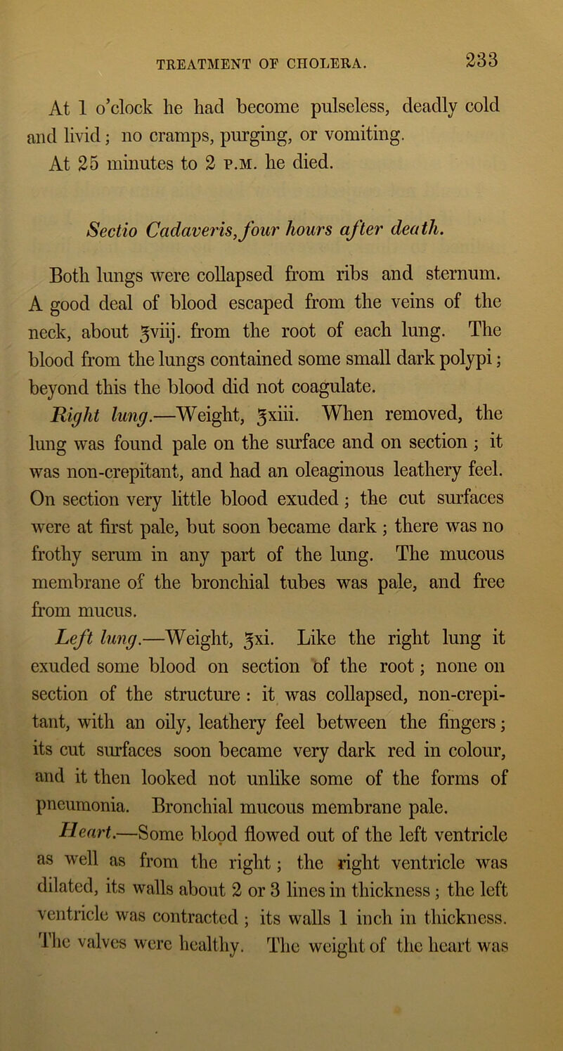At 1 o’clock lie had become pulseless, deadly cold and livid; no cramps, purging, or vomiting. At 25 minutes to 2 p.m. he died. Sectio Ccidaveris,four hours after death. Both lungs were collapsed from ribs and sternum. A good deal of blood escaped from the veins of the neck, about ^viij. from the root of each lung. The blood from the lungs contained some small dark polypi; beyond this the blood did not coagulate. Right lung.—Weight, ^xiii. When removed, the lung was found pale on the surface and on section ; it was non-crepitant, and had an oleaginous leathery feel. On section very little blood exuded; the cut surfaces were at first pale, but soon became dark ; there was no frothy serum in any part of the lung. The mucous membrane of the bronchial tubes was pale, and free from mucus. Left lung.—Weight, 5xi. Like the right lung it exuded some blood on section of the root; none on section of the structure : it was collapsed, non-crepi- tant, with an oily, leathery feel between the fingers; its cut surfaces soon became very dark red in colour, and it then looked not unlike some of the forms of pneumonia. Bronchial mucous membrane pale. Heart.—Some blood flowed out of the left ventricle as well as from the right; the right ventricle was dilated, its walls about 2 or 3 lines in thickness; the left ventricle was contracted ; its walls 1 inch in thickness. The valves were healthy. The weight of the heart was