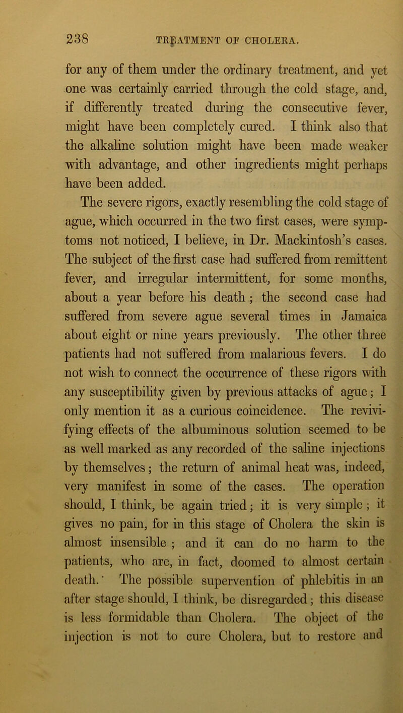 for any of them under the ordinary treatment, and yet one was certainly carried through the cold stage, and, if differently treated during the consecutive fever, might have been completely cured. I think also that the alkaline solution might have been made weaker with advantage, and other ingredients might perhaps have been added. The severe rigors, exactly resembling the cold stage of ague, which occurred in the two first cases, were symp- toms not noticed, I believe, in Dr. Mackintosh’s cases. The subject of the first case had suffered from remittent fever, and irregular intermittent, for some months, about a year before his death; the second case had suffered from severe ague several times in Jamaica about eight or nine years previously. The other three patients had not suffered from malarious fevers. I do not wish to connect the occurrence of these rigors with any susceptibility given by previous attacks of ague; I only mention it as a curious coincidence. The revivi- fying effects of the albuminous solution seemed to be as well marked as any recorded of the saline injections by themselves; the return of animal heat was, indeed, very manifest in some of the cases. The operation should, I think, be again tried; it is very simple ; it gives no pain, for in this stage of Cholera the skin is almost insensible ; and it can do no harm to the patients, who are, in fact, doomed to almost certain death.' The possible supervention of phlebitis in an after stage should, I think, be disregarded; this disease is less formidable than Cholera. The object of the injection is not to cure Cholera, but to restore and