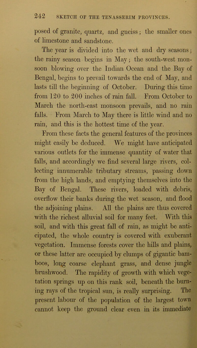 posed of granite, quartz, and gneiss; the smaller ones of limestone and sandstone. The year is divided into the wet and dry seasons; the rainy season begins in May; the south-west mon- soon blowing over the Indian Ocean and the Bay of Bengal, begins to prevail towards the end of May, and lasts till the beginning of October. During this time from 120 to 200 inches of rain fall. From October to March the north-east monsoon prevails, and no rain falls. From March to May there is little wind and no rain, and this is the hottest time of the year. From these facts the general features of the provinces might easily be deduced. We might have anticipated various outlets for the immense quantity of water that falls, and accordingly we find several large rivers, col- lecting innumerable tributary streams, passing down from the high lands, and emptying themselves into the Bay of Bengal. These rivers, loaded with debris, overflow their banks during the wet season, and flood the adjoining plains. All the plains are thus covered with the richest alluvial soil for many feet. With this soil, and with this great fall of rain, as might be anti- cipated, the whole country is covered with exuberant vegetation. Immense forests cover the hills and plains, or these latter are occupied by clumps of gigantic bam- boos, long coarse elephant grass, and dense jungle brushwood. The rapidity of growth with which vege- tation springs up on this rank soil, beneath the burn- ing rays of the tropical sun, is really surprising. The present labour of the population of the largest town cannot keep the ground clear even in its immediate