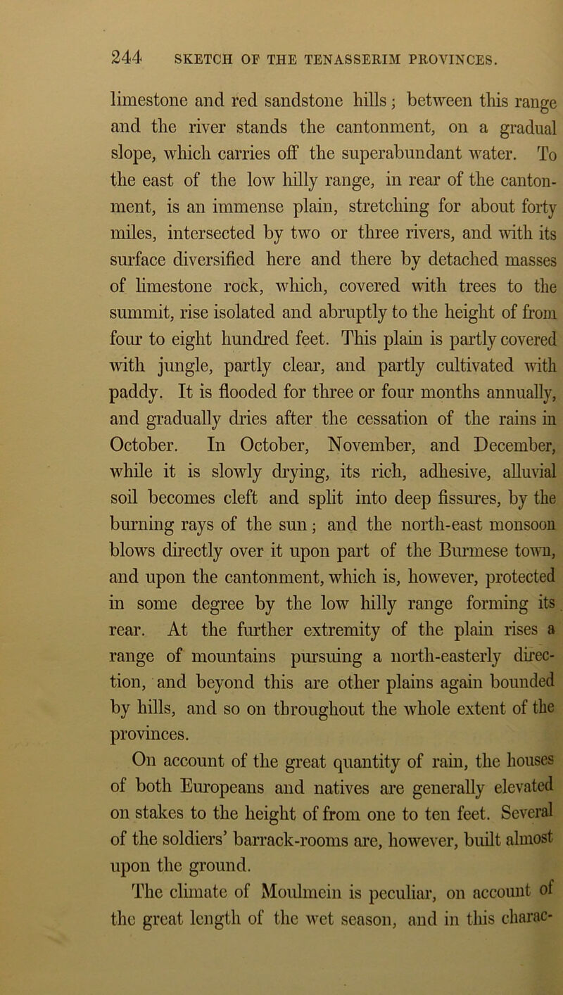 limestone and red sandstone hills; between this range and the river stands the cantonment, on a gradual slope, which carries off the superabundant water. To the east of the low hilly range, in rear of the canton- ment, is an immense plain, stretching for about forty miles, intersected by two or three rivers, and with its surface diversified here and there by detached masses of limestone rock, which, covered with trees to the summit, rise isolated and abruptly to the height of from four to eight hundred feet. This plain is partly covered with jungle, partly clear, and partly cultivated with paddy. It is flooded for three or four months annually, and gradually dries after the cessation of the rains in October. In October, November, and December, while it is slowly drying, its rich, adhesive, alluvial soil becomes cleft and split into deep fissures, by the burning rays of the sun; and the north-east monsoon blows directly over it upon part of the Burmese town, and upon the cantonment, which is, however, protected in some degree by the low hilly range forming its rear. At the further extremity of the plain rises a range of mountains pursuing a north-easterly direc- tion, and beyond this are other plains again bounded by hills, and so on throughout the whole extent of the provinces. On account of the great quantity of rain, the houses of both Europeans and natives are generally elevated on stakes to the height of from one to ten feet. Several of the soldiers’ barrack-rooms are, however, built almost upon the ground. The climate of Moulmcin is peculiar, on account ol the great length of the wet season, and in this charac-