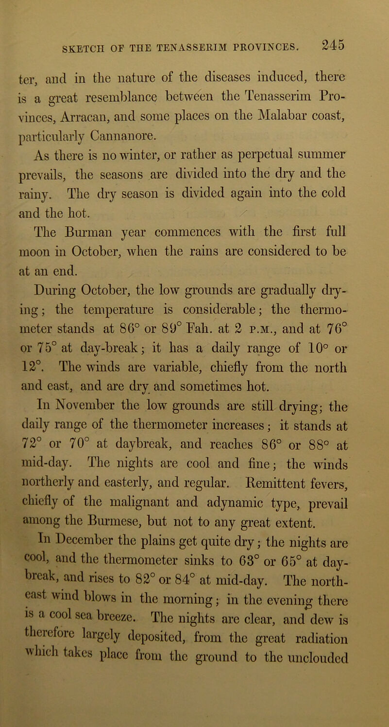 ter, and in the nature of the diseases induced, there is a great resemblance between the Tenasserim Pro- vinces, Arracan, and some places on the Malabar coast, particularly Cannanore. As there is no winter, or rather as perpetual summer prevails, the seasons are divided into the dry and the rainy. The dry season is divided again into the cold and the hot. The Burman year commences with the first full moon in October, when the rains are considered to be at an end. During October, the low grounds are gradually dry- ing ; the temperature is considerable; the thermo- meter stands at 86° or 89° Pah. at 2 p.m., and at 76° or 7 5° at day-break; it has a daily range of 10° or 12°. The winds are variable, chiefly from the north and east, and are dry and sometimes hot. In November the low grounds are still drying; the daily range of the thermometer increases; it stands at 72° or 70° at daybreak, and reaches 86° or 88° at mid-day. The nights are cool and fine; the winds northerly and easterly, and regular. Remittent fevers, chiefly of the malignant and adynamic type, prevail among the Burmese, but not to any great extent. In December the plains get quite dry; the nights are cool, and the thermometer sinks to 63° or 65° at day- break, and rises to 82° or 84° at mid-day. The north- east wind blows in the morning j in the evening there is a cool sea breeze. The nights are clear, and dew is therefore largely deposited, from the great radiation which takes place from the ground to the unclouded