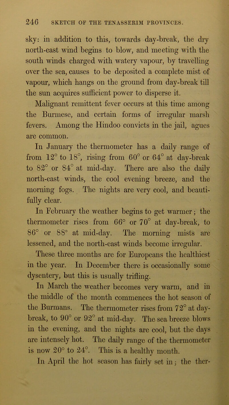 sky: in addition to this, towards day-break, the dry north-east wind begins to blow, and meeting with the south winds charged with watery vapour, by travelling over the sea, causes to be deposited a complete mist of vapour, which hangs on the ground from day-break till the sun acquires sufficient power to disperse it. Malignant remittent fever occurs at this time among the Burmese, and certain forms of irregular marsh fevers. Among the Hindoo convicts in the jail, agues are common. In January the thermometer has a daily range of from 12° to 18°, rising from 60° or 64° at day-break to 82° or 84° at mid-day. There are also the daily north-east winds, the cool evening breeze, and the morning fogs. The nights are very cool, and beauti- fully clear. In February the weather begins to get warmer • the thermometer rises from 66° or 70° at day-break, to 86° or 88° at mid-day. The morning mists are lessened, and the north-east winds become irregular. These three months are for Europeans the healthiest in the year. In December there is occasionally some dysentery, but this is usually trifling. In March the weather becomes very warm, and in the middle of the month commences the hot season of the Burmans. The thermometer rises from 72° at day- break, to 90° or 92° at mid-day. The seabreeze blows in the evening, and the nights are cool, but the days are intensely hot. The daily range of the thermometer is now 20° to 24°. This is a healthy month. In April the hot season has fairly set in; the thcr-