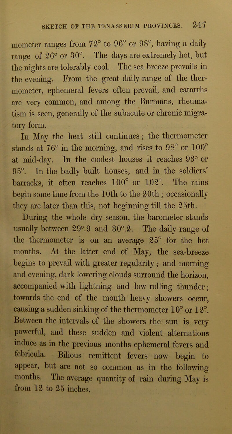 inometer ranges from 72° to 96° or 98°, having a daily range of 26° or 30°. The clays are extremely hot, but the nights are tolerably cool. The sea breeze prevails in the evening. From the great daily range of the ther- mometer, ephemeral fevers often prevail, and catarrhs are very common, and among the Burmans, rheuma- tism is seen, generally of the subacute or chronic migra- tory form. In May the heat still continues; the thermometer stands at 76° in the morning, and rises to 98° or 100° at mid-day. In the coolest houses it reaches 93° or 95°. In the badly built houses, and in the soldiers’ barracks, it often reaches 100° or 102°. The rains begin some time from the 10th to the 20th; occasionally they are later than this, not beginning till the 25th. During the whole dry season, the barometer stands usually between 29°.9 and 30°.2. The daily range of the thermometer is on an average 25° for the hot months. At the latter end of May, the sea-breeze begins to prevail with greater regularity; and morning and evening, dark lowering clouds surround the horizon, accompanied with lightning and low rolling thunder; towards the end of the month heavy showers occur, causing a sudden sinking of the thermometer 10° or 12°. Between the intervals of the showers the sun is very powerful, and these sudden and violent alternations induce as in the previous months ephemeral fevers and febricula. Bilious remittent fevers now begin to appear, but are not so common as in the following months. The average quantity of rain during May is from 12 to 25 inches.