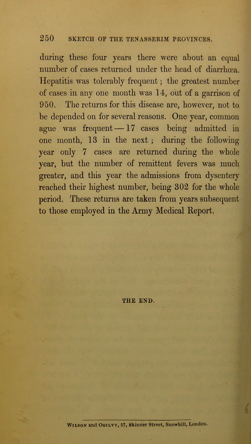 during these four years there were about an equal number of cases returned under the head of diarrhoea. Hepatitis was tolerably frequent; the greatest number of cases in any one month was 14, out of a garrison of 950. The returns for this disease are, however, not to be depended on for several reasons. One year, common ague was frequent —17 cases being admitted in one month, 13 in the next ; during the following year only 7 cases are returned during the whole year, but the number of remittent fevers was much greater, and this year the admissions from dysentery reached their highest number, being 302 for the whole period. These returns are taken from years subsequent to those employed in the Army Medical Report. THE END. Wilson and Ooilvy, 57, Skinner Street, Snowhill, London.