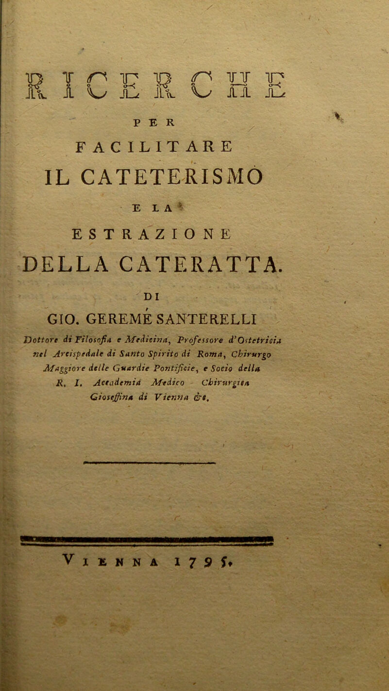 T n TP P U TC' A O H JlL Vy AA JL^ PER F AC ILIT ARE IL CATETERISMO E L A ^ ESTRAZIONE DELLA CATERATTA. DI GIO, GEREMÉSANTERELLI Dottore di Filosofiti e Meiieinn^ Professore d’Ostetrioi^ nel Arcispedale di Santo Spirito di Roma, Chirurgo Afaggiore delle Guardie Pontificie, e Socio della R, I. Actademia Medico Chìrurgitn Cioseffina di Viensta ért. \