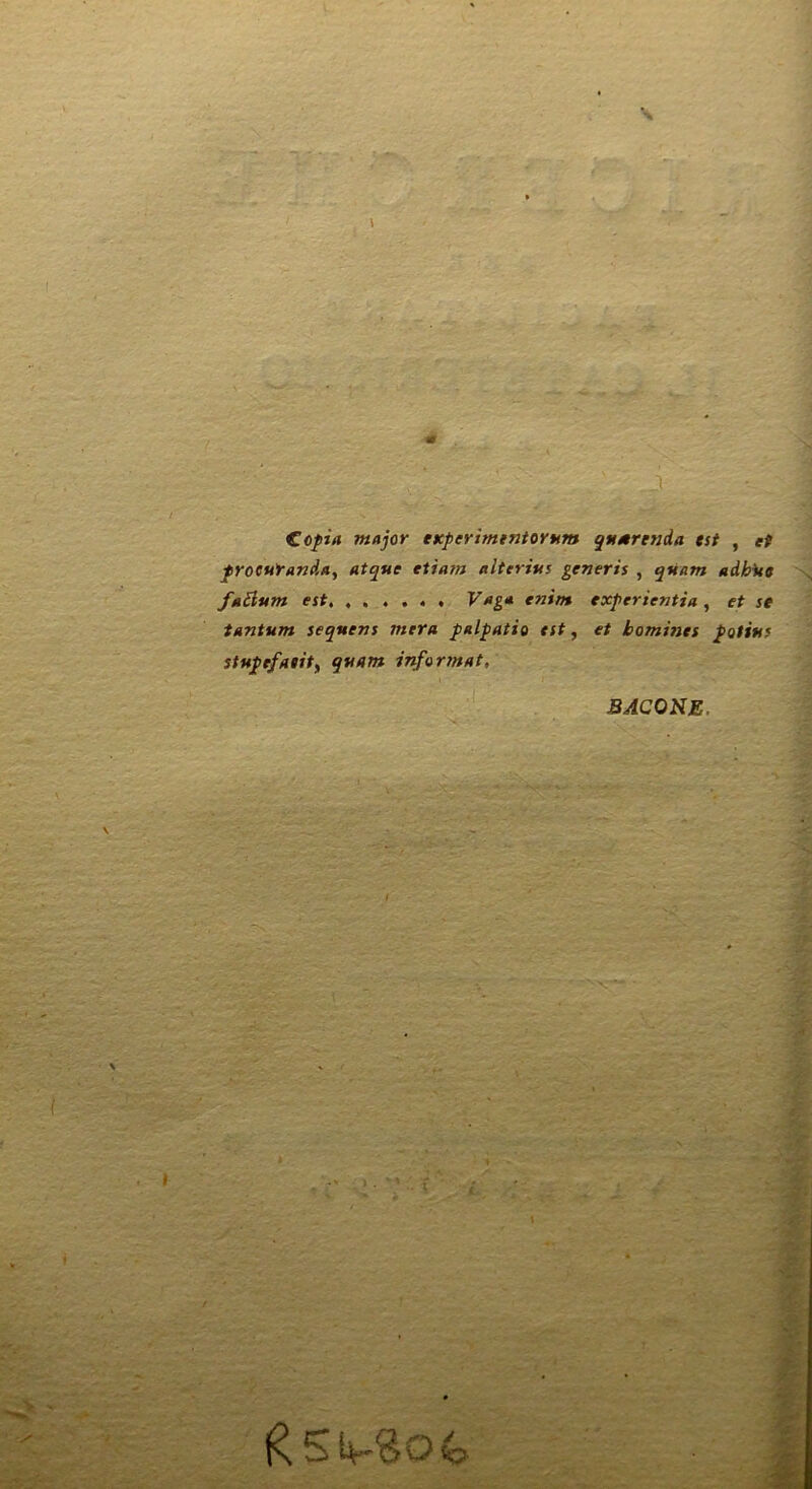 €opia major eKperimtniorttm qnmrenda tst , et proeutanda, atque eiiam alterius generis , qnam adbUc faSium est, Vaga enim experientia, et se tantum sequens mera palpatio est, et bomines potius stupefaiit^ quam inforjnat, BACONE.
