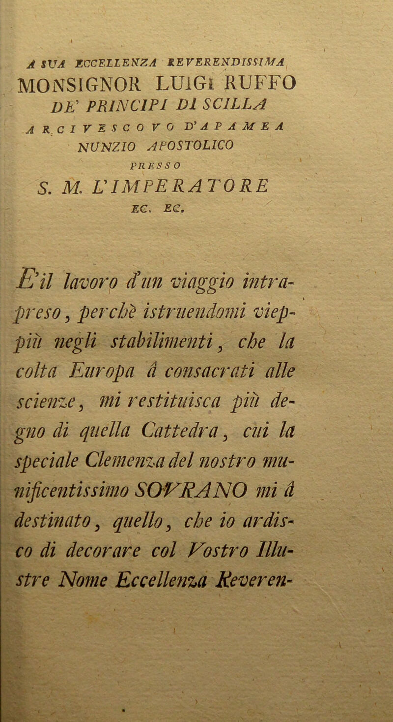 A SVA ECCELLENZA REVERENDISSIMA MONSIGNOR LUIGI RUFFO DK PRINCIPI DI SCILLA ARCIVESCOVO D’ A P A M E A NUNZIO APOSTOLICO PRESSO S. M. L'IMPERATORE 2G. Ee. E’il lavoro diin viaggio intra- t preso, perche istruendomi viep- più negli stabilimenti, che la colta Europa à consacrati alle scienze, mi restituisca più de- gno di quella Cattedra, cui la speciale Clemenza del nostro mu- nificentissimo SOVRANO mi à destinato, quello, che io ardis- co di decorare col Vostro Illu- stre Nome Eccellenza Keveren-