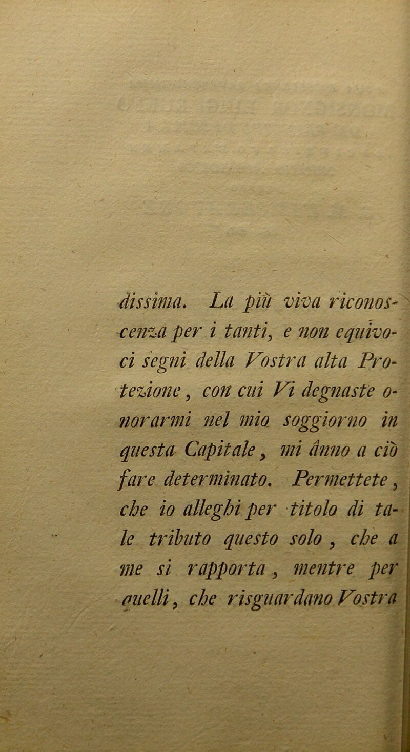 dìssìma. La più viva riconoS' cenzaper i tanti^ e non equivo- ci segni della Vostra alta Pro- tezione ^ con cui Vi degnaste o- norarmi nel mia soggiorno in questa Capitale ^ mi anno a do fare determinato. Permettete, che io alleghi per titolo di ta- le tributo questo solo ^ che a me si rapporta ^ mentre per , quelli, che risguardano Vostra |