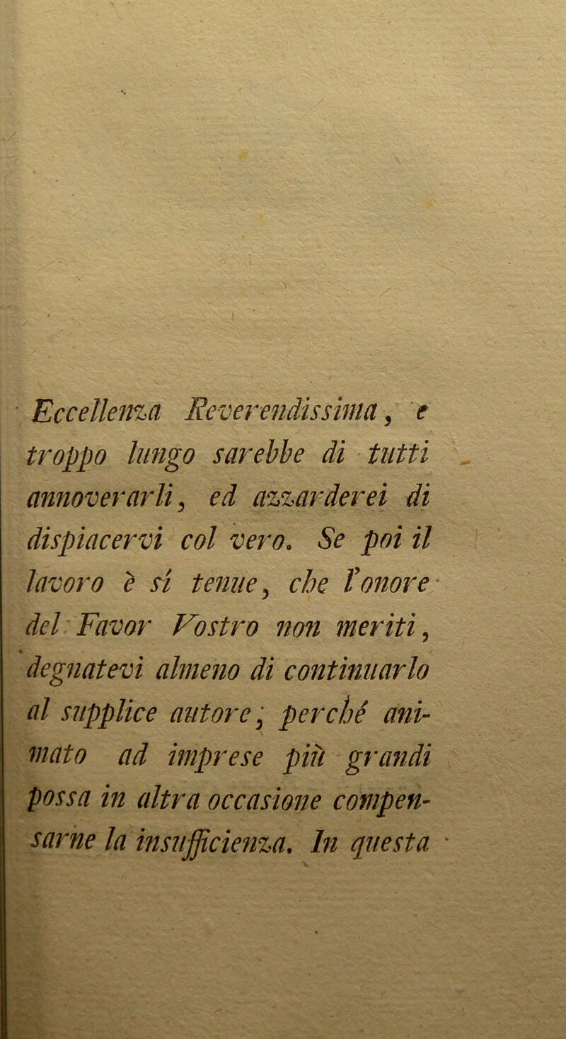 Eccelleina Reverendissima, e troppo lungo sarebbe di tutti annoverarli, ed azzarderei di dispiacervi col vero. Se poi il lavoro è si tenue, che l’onore- del Favor Vostro non meriti, » degnatevi almeno di continuarlo al supplice autore ',^ perché ani- mato ad imprese più grandi possa in altra occasione compen- sarne la insufficienza. In questa '