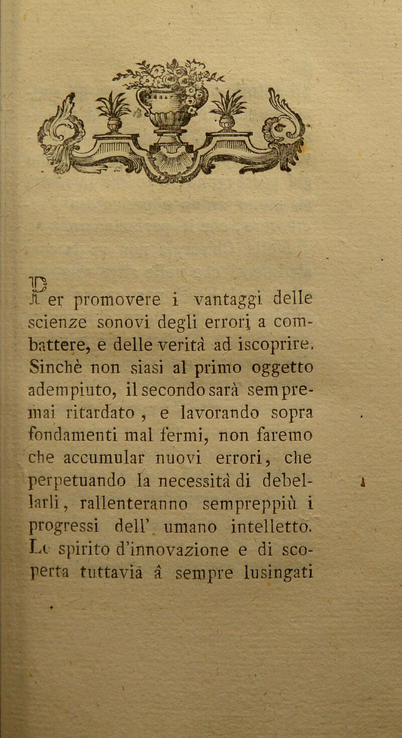 B A er promovere i vantaggi delle scienze sonovi degli errori a com-' battere, e delle verità ad iscoprire. Sinché non siasi al primo oggetto adempiuto, il secondo sarà sempre- mai ritardato , e lavorando sopra fondamenti mal fermi, non faremo che accumular nuovi errori, che perpetuando la necessità di debel- larli, rallenteranno sempreppiù i progressi deir, umano intelletto. Lt spirito d’innovazione e di sco- perta tuttavia à sempre lusingati