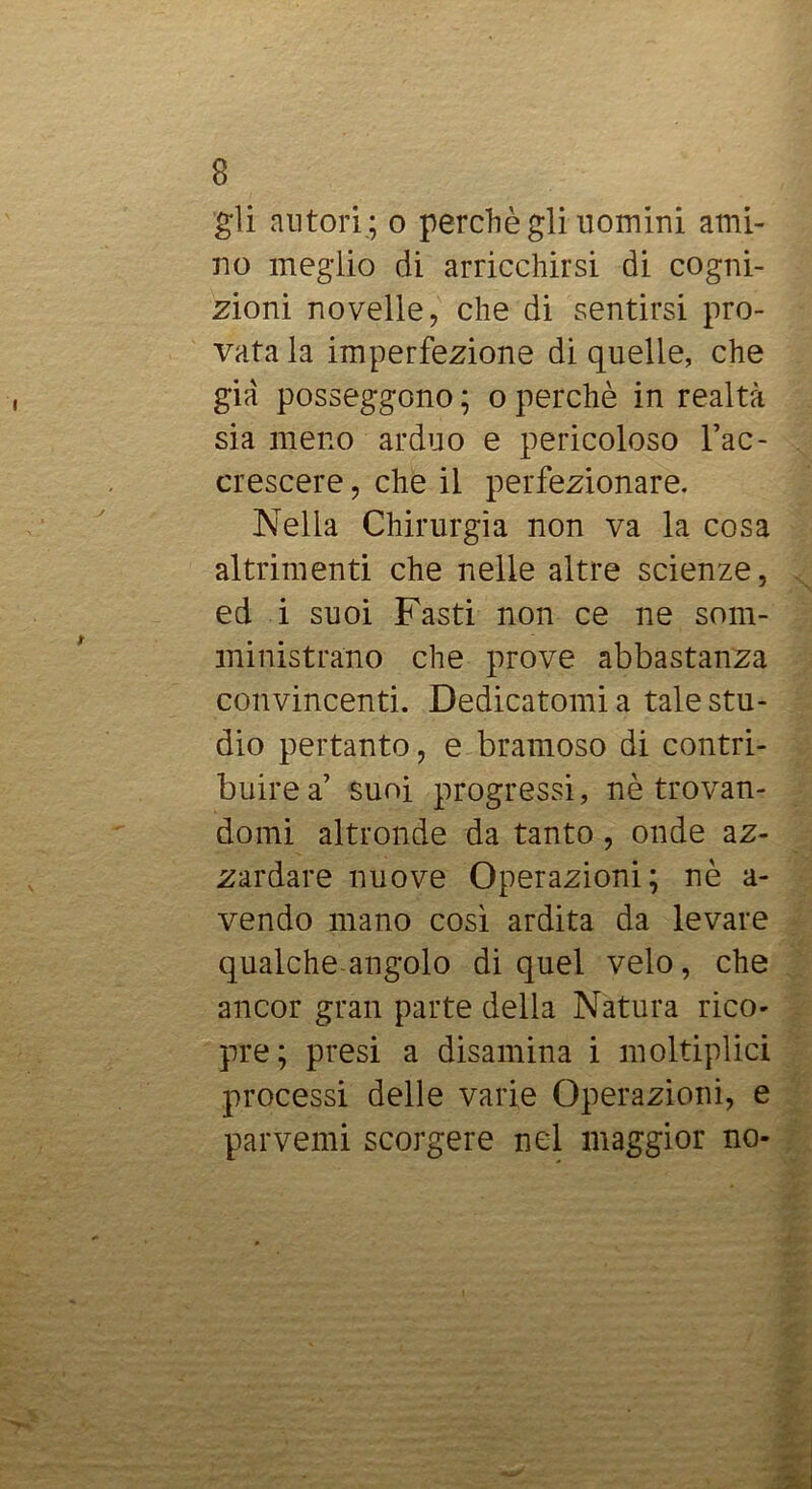 gli autori ; o perchè gli uomini ami- no meglio di arricchirsi di cogni- zioni novelle, che di sentirsi pro- vata la imperfezione di quelle, che già posseggono ; o perchè in realtà sia meno arduo e pericoloso Fac- crescere, che il perfezionare. Nella Chirurgia non va la cosa altrimenti che nelle altre scienze, ed i suoi Fasti non ce ne som- ministrano che prove abbastanza convincenti. Dedicatomi a tale stu- dio pertanto, e bramoso di contri- buire a’ suoi progressi, nè trovan- domi altronde da tanto, onde az- zardare nuove Operazioni; nè a- vendo mano cosi ardita da levare qualche angolo di quel velo, che ancor gran parte della Natura rico- pre; presi a disamina i moltiplici processi delle varie Operazioni, e parventi scorgere nel maggior no-